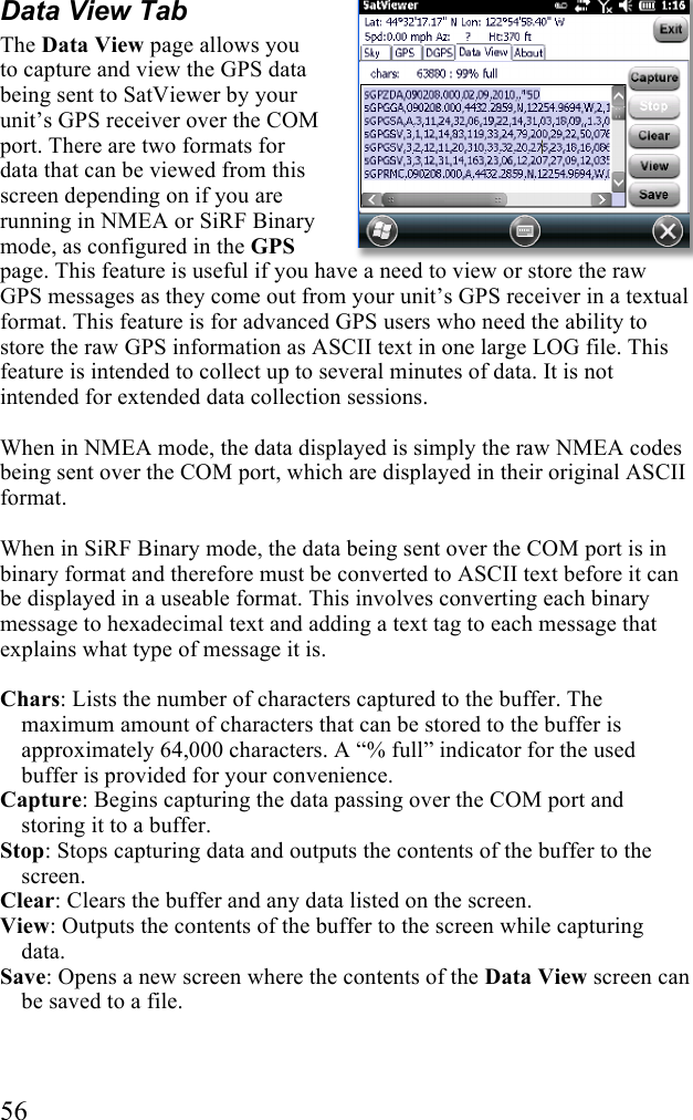  56 Data View Tab The Data View page allows you to capture and view the GPS data being sent to SatViewer by your unit’s GPS receiver over the COM port. There are two formats for data that can be viewed from this screen depending on if you are running in NMEA or SiRF Binary mode, as configured in the GPS page. This feature is useful if you have a need to view or store the raw GPS messages as they come out from your unit’s GPS receiver in a textual format. This feature is for advanced GPS users who need the ability to store the raw GPS information as ASCII text in one large LOG file. This feature is intended to collect up to several minutes of data. It is not intended for extended data collection sessions.  When in NMEA mode, the data displayed is simply the raw NMEA codes being sent over the COM port, which are displayed in their original ASCII format.  When in SiRF Binary mode, the data being sent over the COM port is in binary format and therefore must be converted to ASCII text before it can be displayed in a useable format. This involves converting each binary message to hexadecimal text and adding a text tag to each message that explains what type of message it is.  Chars: Lists the number of characters captured to the buffer. The maximum amount of characters that can be stored to the buffer is approximately 64,000 characters. A “% full” indicator for the used buffer is provided for your convenience. Capture: Begins capturing the data passing over the COM port and storing it to a buffer. Stop: Stops capturing data and outputs the contents of the buffer to the screen. Clear: Clears the buffer and any data listed on the screen. View: Outputs the contents of the buffer to the screen while capturing data. Save: Opens a new screen where the contents of the Data View screen can be saved to a file. 