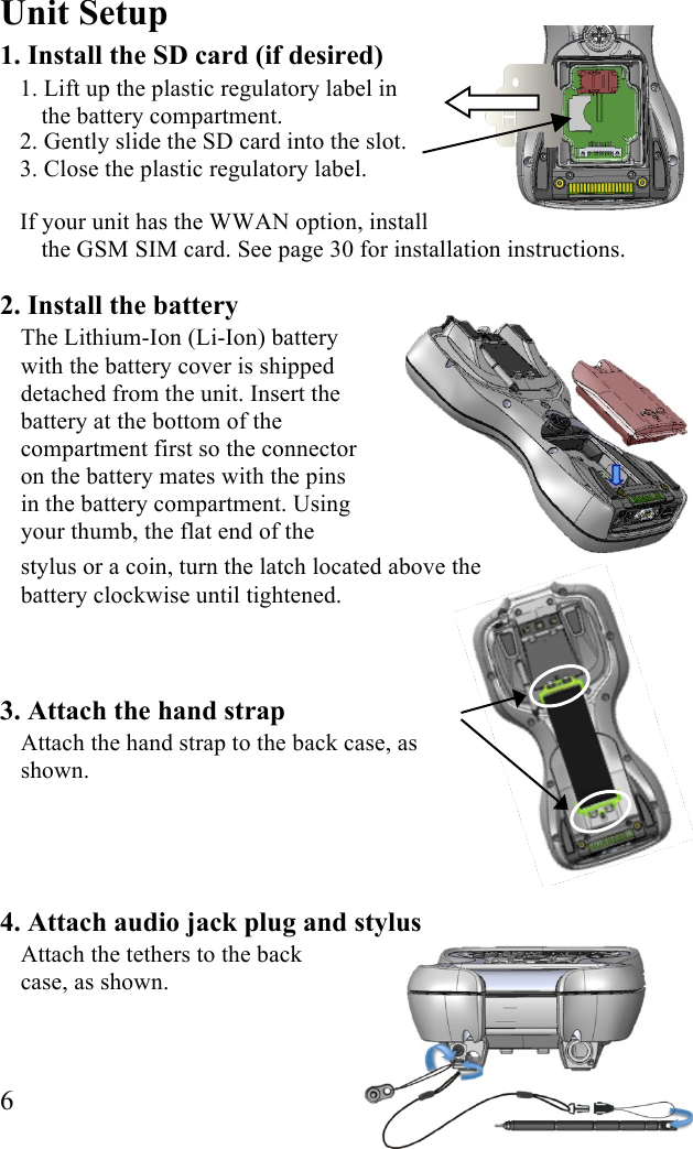  6 Unit Setup 1. Install the SD card (if desired) 1. Lift up the plastic regulatory label in  the battery compartment. 2. Gently slide the SD card into the slot.  3. Close the plastic regulatory label. If your unit has the WWAN option, install the GSM SIM card. See page 30 for installation instructions.  2. Install the battery The Lithium-Ion (Li-Ion) battery with the battery cover is shipped detached from the unit. Insert the battery at the bottom of the compartment first so the connector on the battery mates with the pins in the battery compartment. Using your thumb, the flat end of the stylus or a coin, turn the latch located above the battery clockwise until tightened.   3. Attach the hand strap  Attach the hand strap to the back case, as shown.    4. Attach audio jack plug and stylus  Attach the tethers to the back case, as shown.  