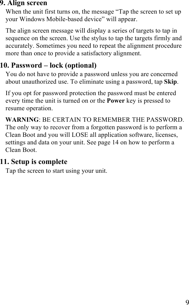   9 9. Align screen When the unit first turns on, the message “Tap the screen to set up your Windows Mobile-based device” will appear. The align screen message will display a series of targets to tap in sequence on the screen. Use the stylus to tap the targets firmly and accurately. Sometimes you need to repeat the alignment procedure more than once to provide a satisfactory alignment. 10. Password – lock (optional) You do not have to provide a password unless you are concerned about unauthorized use. To eliminate using a password, tap Skip. If you opt for password protection the password must be entered every time the unit is turned on or the Power key is pressed to resume operation.  WARNING: BE CERTAIN TO REMEMBER THE PASSWORD. The only way to recover from a forgotten password is to perform a Clean Boot and you will LOSE all application software, licenses, settings and data on your unit. See page 14 on how to perform a Clean Boot.  11. Setup is complete Tap the screen to start using your unit.   