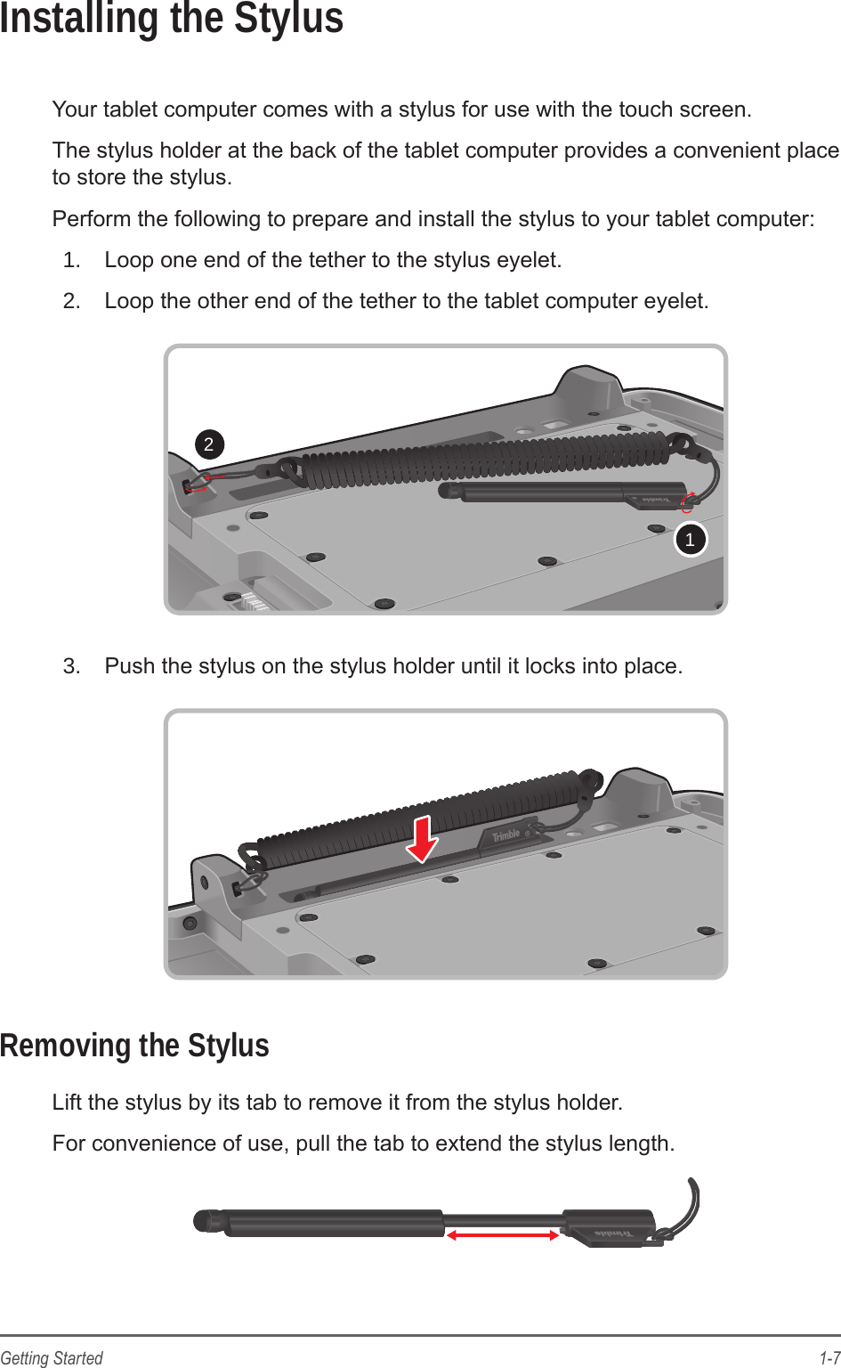 1-7Getting StartedInstalling the StylusYour tablet computer comes with a stylus for use with the touch screen.The stylus holder at the back of the tablet computer provides a convenient place to store the stylus.Perform the following to prepare and install the stylus to your tablet computer:1.  Loop one end of the tether to the stylus eyelet.2.  Loop the other end of the tether to the tablet computer eyelet.213.  Push the stylus on the stylus holder until it locks into place.Removing the StylusLift the stylus by its tab to remove it from the stylus holder.For convenience of use, pull the tab to extend the stylus length.
