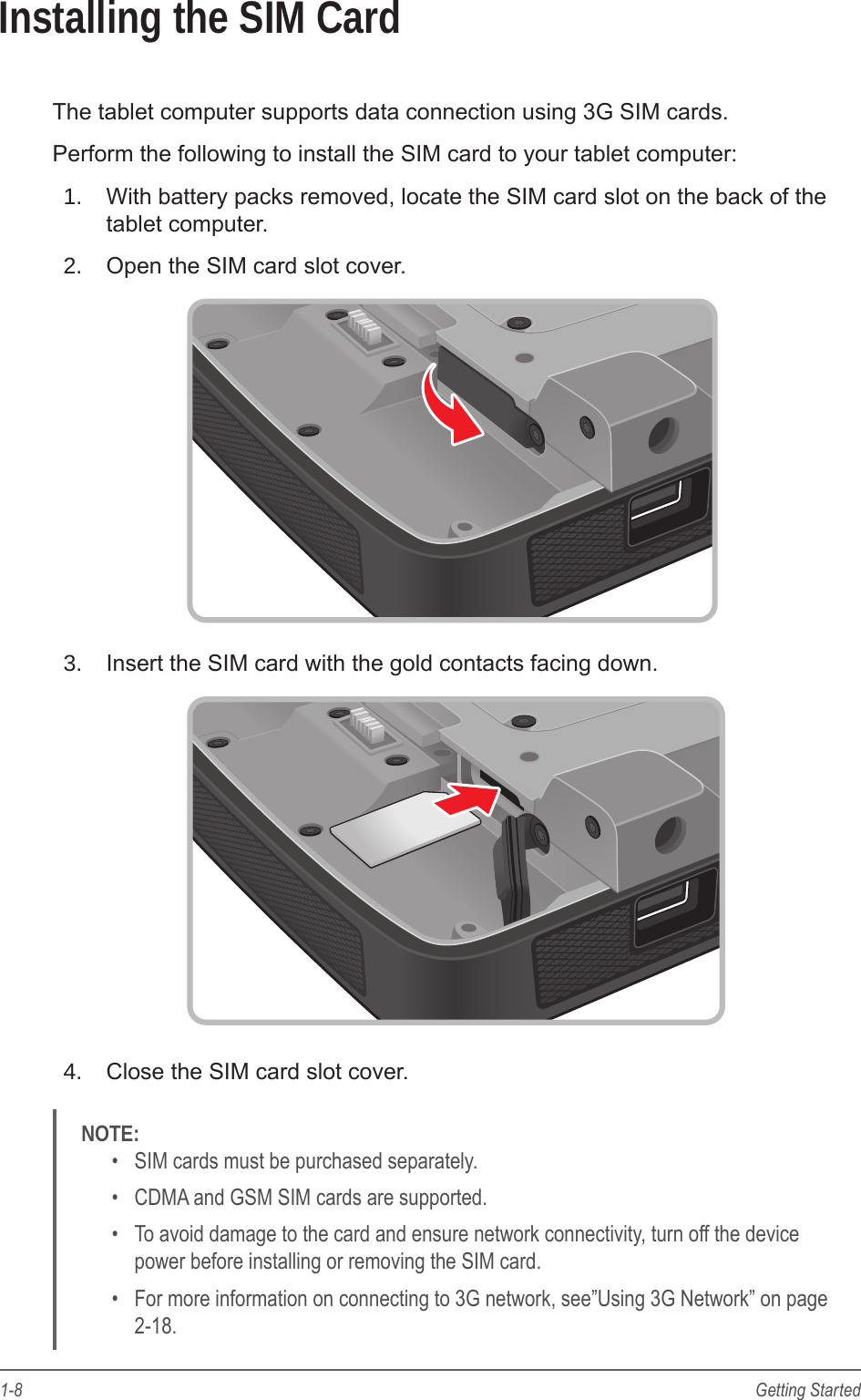 1-8 Getting StartedInstalling the SIM CardThe tablet computer supports data connection using 3G SIM cards.Perform the following to install the SIM card to your tablet computer:1.  With battery packs removed, locate the SIM card slot on the back of the tablet computer.2.  Open the SIM card slot cover.3.  Insert the SIM card with the gold contacts facing down.4.  Close the SIM card slot cover.NOTE: &bull;  SIM cards must be purchased separately.&bull;  CDMA and GSM SIM cards are supported.&bull;  To avoid damage to the card and ensure network connectivity, turn off the device power before installing or removing the SIM card.&bull;  For more information on connecting to 3G network, see&rdquo;Using 3G Network&rdquo; on page 2-18.