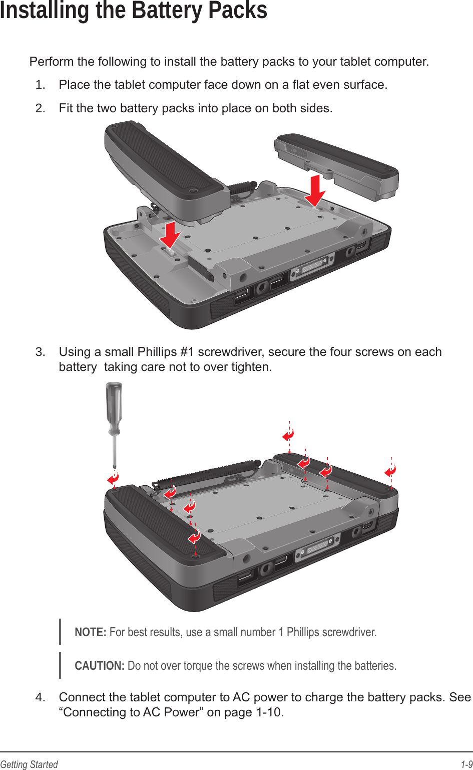 1-9Getting StartedInstalling the Battery PacksPerform the following to install the battery packs to your tablet computer.1.  Place the tablet computer face down on a at even surface.2.  Fit the two battery packs into place on both sides.3.  Using a small Phillips #1 screwdriver, secure the four screws on each battery  taking care not to over tighten.NOTE: For best results, use a small number 1 Phillips screwdriver.CAUTION: Do not over torque the screws when installing the batteries.4.  Connect the tablet computer to AC power to charge the battery packs. See &ldquo;Connecting to AC Power&rdquo; on page 1-10.