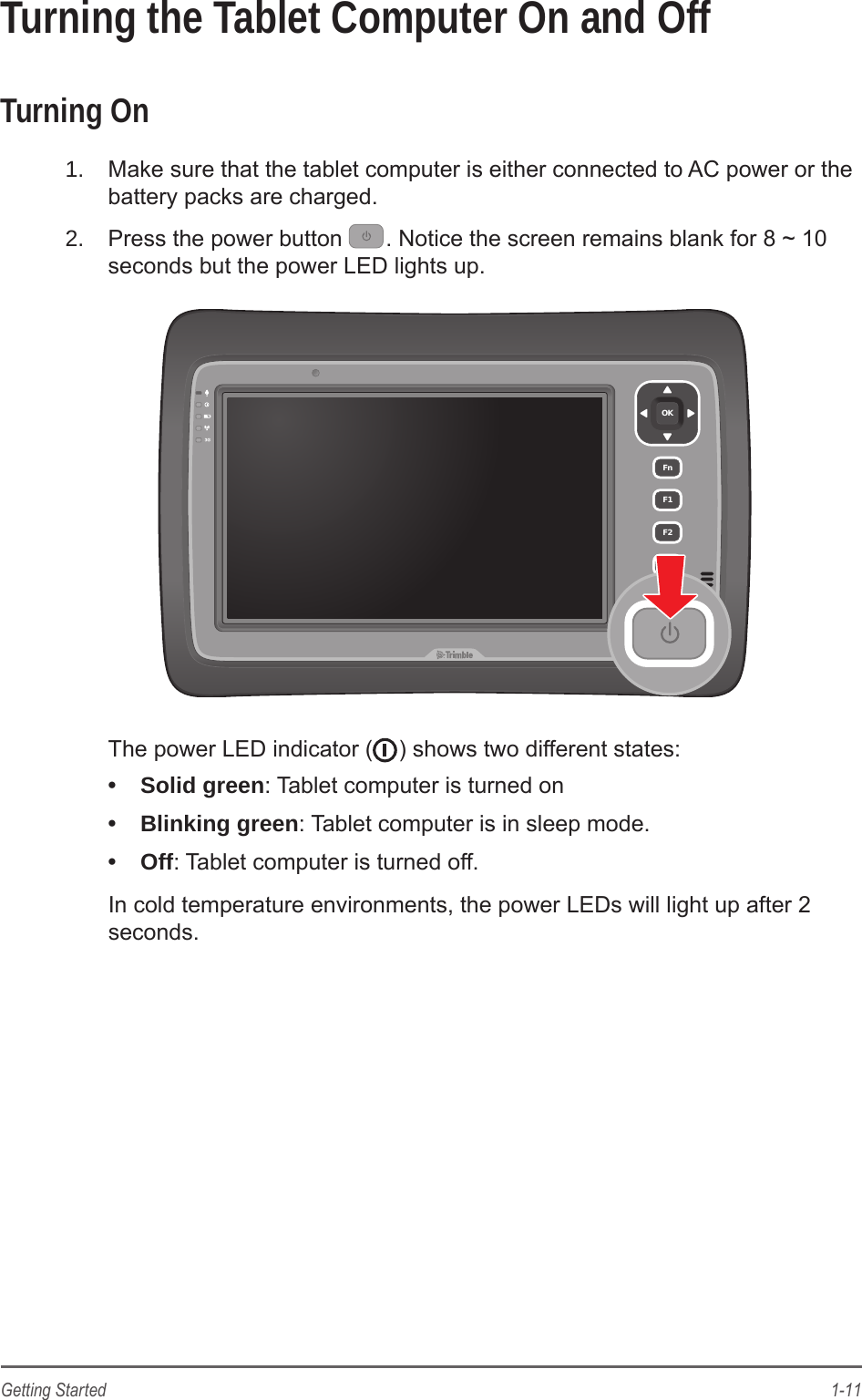 1-11Getting StartedTurning the Tablet Computer On and OffTurning On1.  Make sure that the tablet computer is either connected to AC power or the battery packs are charged.2.  Press the power button  . Notice the screen remains blank for 8 ~ 10 seconds but the power LED lights up.OKFnF1F2F3The power LED indicator ( ) shows two different states:&bull;  Solid green: Tablet computer is turned on&bull;  Blinking green: Tablet computer is in sleep mode.&bull;  Off: Tablet computer is turned off.In cold temperature environments, the power LEDs will light up after 2 seconds.