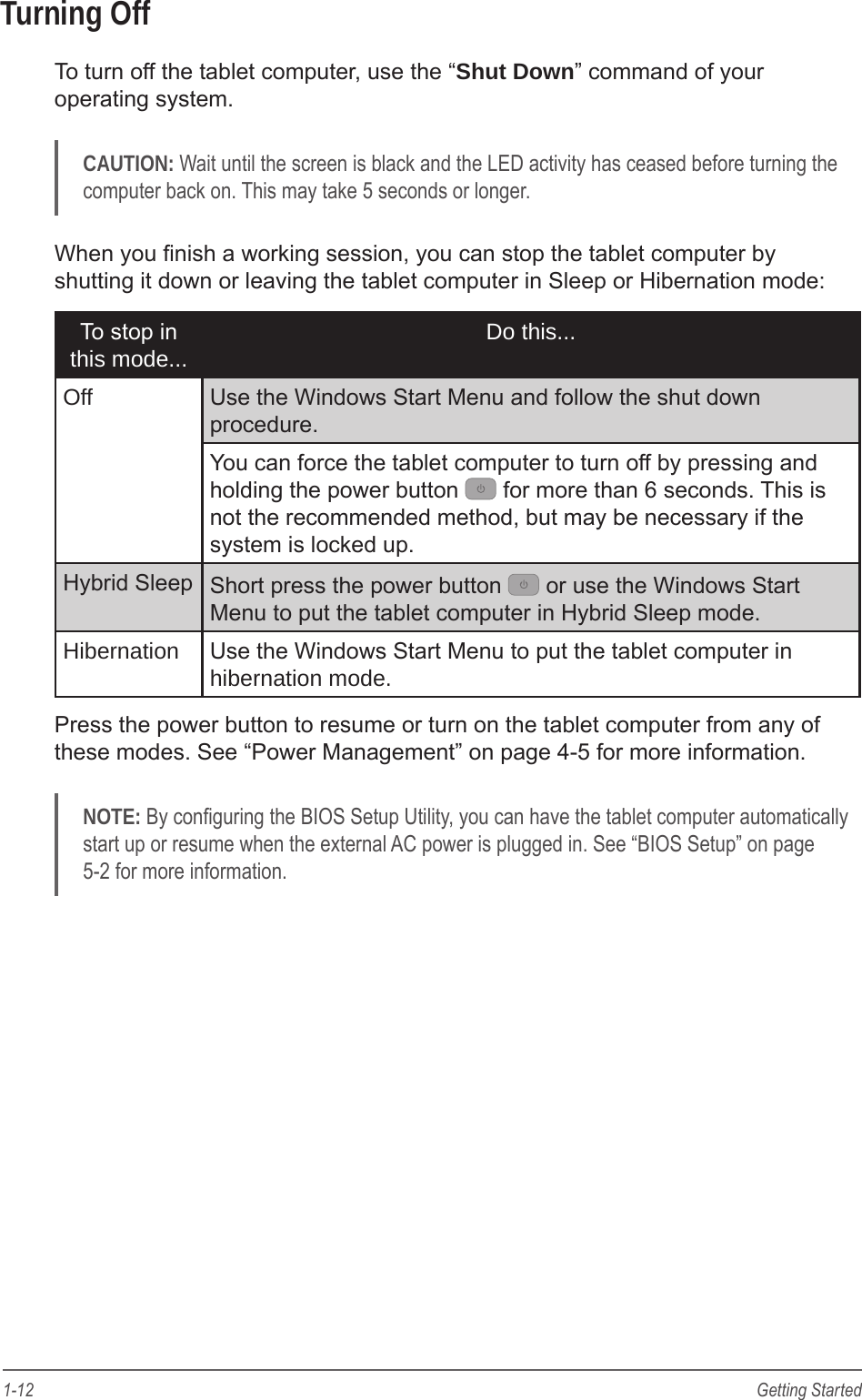 1-12 Getting StartedTurning OffTo turn off the tablet computer, use the &ldquo;Shut Down&rdquo; command of your operating system.CAUTION: Wait until the screen is black and the LED activity has ceased before turning the computer back on. This may take 5 seconds or longer.When you nish a working session, you can stop the tablet computer by shutting it down or leaving the tablet computer in Sleep or Hibernation mode:To stop in this mode... Do this...Off Use the Windows Start Menu and follow the shut down procedure.You can force the tablet computer to turn off by pressing and holding the power button   for more than 6 seconds. This is not the recommended method, but may be necessary if the system is locked up.Hybrid Sleep Short press the power button   or use the Windows Start Menu to put the tablet computer in Hybrid Sleep mode.Hibernation Use the Windows Start Menu to put the tablet computer in hibernation mode.Press the power button to resume or turn on the tablet computer from any of these modes. See &ldquo;Power Management&rdquo; on page 4-5 for more information.NOTE: By conguring the BIOS Setup Utility, you can have the tablet computer automatically start up or resume when the external AC power is plugged in. See &ldquo;BIOS Setup&rdquo; on page 5-2 for more information.