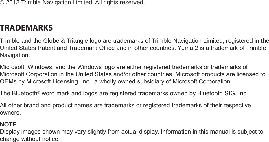 &copy; 2012 Trimble Navigation Limited. All rights reserved.TRADEMARKSTrimble and the Globe &amp; Triangle logo are trademarks of Trimble Navigation Limited, registered in the United States Patent and Trademark Ofce and in other countries. Yuma 2 is a trademark of Trimble Navigation.Microsoft, Windows, and the Windows logo are either registered trademarks or trademarks of Microsoft Corporation in the United States and/or other countries. Microsoft products are licensed to OEMs by Microsoft Licensing, Inc., a wholly owned subsidiary of Microsoft Corporation.The Bluetooth&reg; word mark and logos are registered trademarks owned by Bluetooth SIG, Inc.All other brand and product names are trademarks or registered trademarks of their respective owners.NOTEDisplay images shown may vary slightly from actual display. Information in this manual is subject to change without notice.