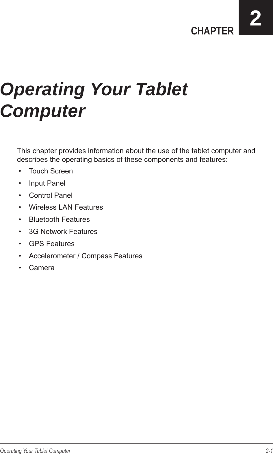 2-1Operating Your Tablet ComputerCHAPTER 2This chapter provides information about the use of the tablet computer and describes the operating basics of these components and features:&bull;  Touch Screen&bull;  Input Panel&bull;  Control Panel&bull;  Wireless LAN Features&bull;  Bluetooth Features&bull;  3G Network Features&bull;  GPS Features&bull;  Accelerometer / Compass Features&bull;  CameraOperating Your Tablet Computer