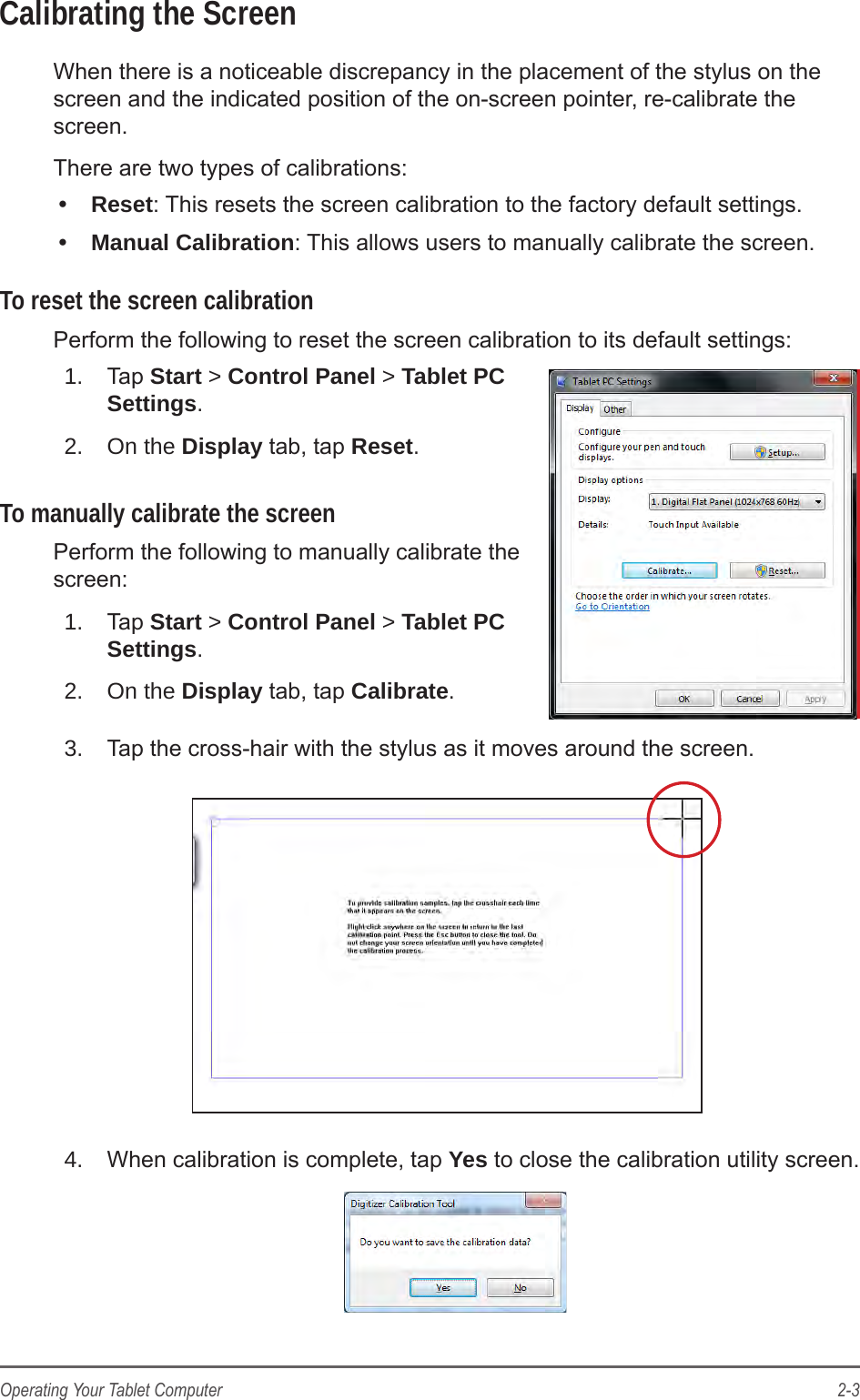 2-3Operating Your Tablet ComputerCalibrating the ScreenWhen there is a noticeable discrepancy in the placement of the stylus on the screen and the indicated position of the on-screen pointer, re-calibrate the screen.There are two types of calibrations:&bull;  Reset: This resets the screen calibration to the factory default settings.&bull;  Manual Calibration: This allows users to manually calibrate the screen.To reset the screen calibrationPerform the following to reset the screen calibration to its default settings:1.  Tap Start > Control Panel > Tablet PC Settings.2.  On the Display tab, tap Reset.To manually calibrate the screenPerform the following to manually calibrate the screen:1.  Tap Start > Control Panel > Tablet PC Settings.2.  On the Display tab, tap Calibrate.3.  Tap the cross-hair with the stylus as it moves around the screen.4.  When calibration is complete, tap Yes to close the calibration utility screen.