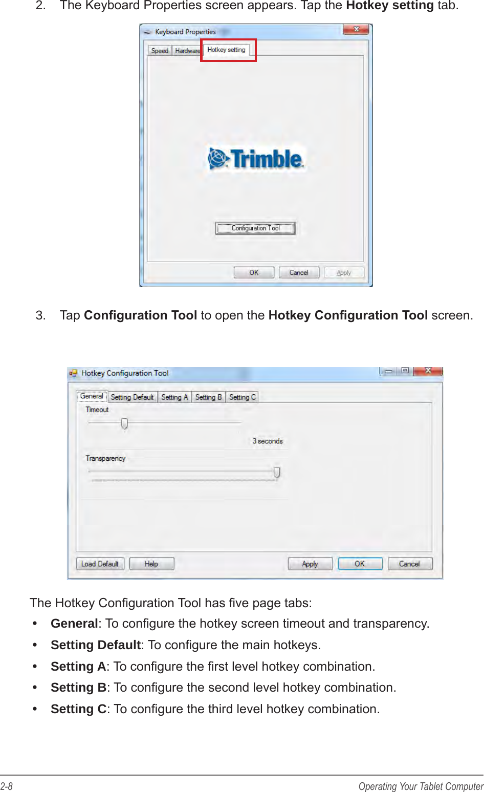 2-8 Operating Your Tablet Computer2.  The Keyboard Properties screen appears. Tap the Hotkey setting tab.3.  Tap Conguration Tool to open the Hotkey Conguration Tool screen.The Hotkey Conguration Tool has ve page tabs:&bull;  General: To congure the hotkey screen timeout and transparency.&bull;  Setting Default: To congure the main hotkeys.&bull;  Setting A: To congure the rst level hotkey combination.&bull;  Setting B: To congure the second level hotkey combination.&bull;  Setting C: To congure the third level hotkey combination.