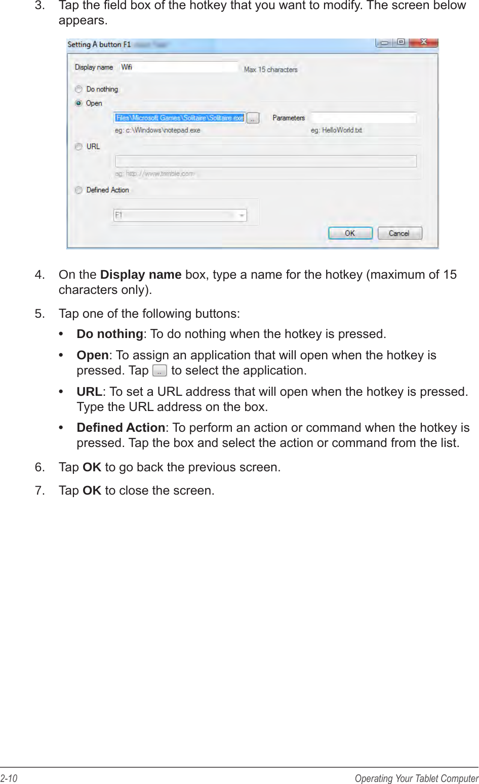 2-10 Operating Your Tablet Computer3.  Tap the eld box of the hotkey that you want to modify. The screen below appears.4.  On the Display name box, type a name for the hotkey (maximum of 15 characters only).5.  Tap one of the following buttons:&bull;  Do nothing: To do nothing when the hotkey is pressed.&bull;  Open: To assign an application that will open when the hotkey is pressed. Tap   to select the application.&bull;  URL: To set a URL address that will open when the hotkey is pressed. Type the URL address on the box.&bull;  Dened Action: To perform an action or command when the hotkey is pressed. Tap the box and select the action or command from the list.6.  Tap OK to go back the previous screen.7.  Tap OK to close the screen.