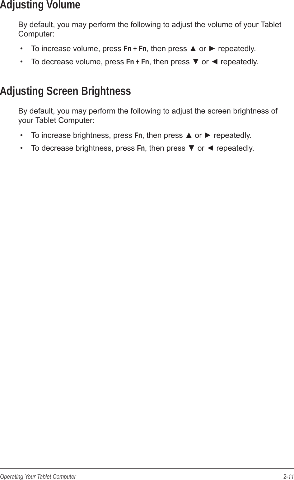2-11Operating Your Tablet ComputerAdjusting VolumeBy default, you may perform the following to adjust the volume of your Tablet Computer:&bull;  To increase volume, press Fn + Fn, then press ▲ or ► repeatedly.&bull;  To decrease volume, press Fn + Fn, then press ▼ or ◄ repeatedly.Adjusting Screen BrightnessBy default, you may perform the following to adjust the screen brightness of your Tablet Computer:&bull;  To increase brightness, press Fn, then press ▲ or ► repeatedly.&bull;  To decrease brightness, press Fn, then press ▼ or ◄ repeatedly.
