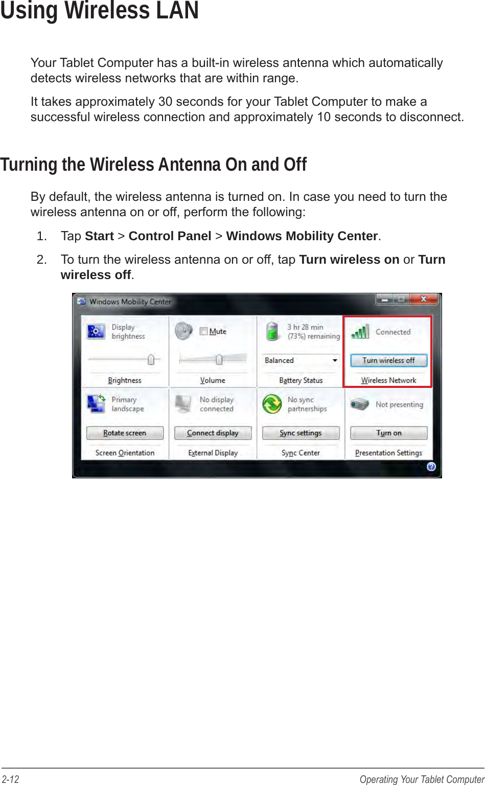 2-12 Operating Your Tablet ComputerUsing Wireless LANYour Tablet Computer has a built-in wireless antenna which automatically detects wireless networks that are within range. It takes approximately 30 seconds for your Tablet Computer to make a successful wireless connection and approximately 10 seconds to disconnect.Turning the Wireless Antenna On and OffBy default, the wireless antenna is turned on. In case you need to turn the wireless antenna on or off, perform the following:1.  Tap Start > Control Panel > Windows Mobility Center.2.  To turn the wireless antenna on or off, tap Turn wireless on or Turn wireless off.