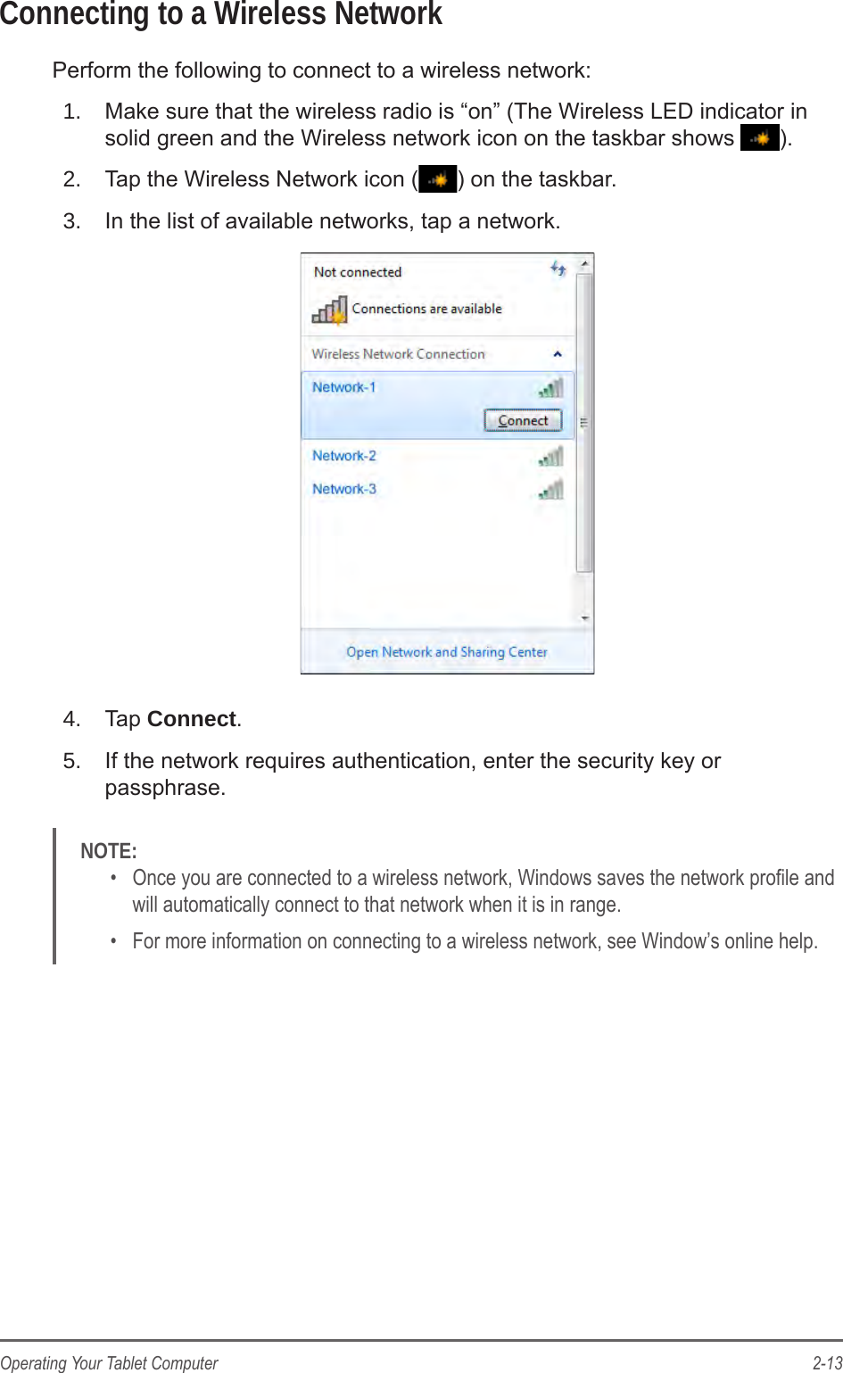 2-13Operating Your Tablet ComputerConnecting to a Wireless NetworkPerform the following to connect to a wireless network:1.  Make sure that the wireless radio is &ldquo;on&rdquo; (The Wireless LED indicator in solid green and the Wireless network icon on the taskbar shows  ).2.  Tap the Wireless Network icon ( ) on the taskbar.3.  In the list of available networks, tap a network.4.  Tap Connect.5.  If the network requires authentication, enter the security key or passphrase.NOTE: &bull;  Once you are connected to a wireless network, Windows saves the network prole and will automatically connect to that network when it is in range. &bull;  For more information on connecting to a wireless network, see Window&rsquo;s online help.