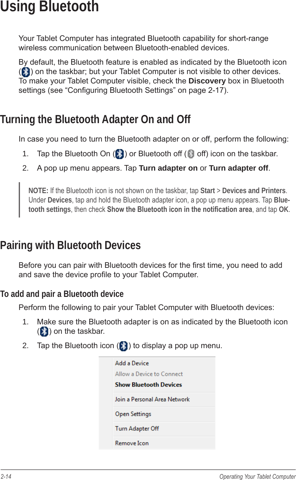 2-14 Operating Your Tablet ComputerUsing BluetoothYour Tablet Computer has integrated Bluetooth capability for short-range wireless communication between Bluetooth-enabled devices.By default, the Bluetooth feature is enabled as indicated by the Bluetooth icon () on the taskbar; but your Tablet Computer is not visible to other devices. To make your Tablet Computer visible, check the Discovery box in Bluetooth settings (see &ldquo;Conguring Bluetooth Settings&rdquo; on page 2-17).Turning the Bluetooth Adapter On and OffIn case you need to turn the Bluetooth adapter on or off, perform the following:1.  Tap the Bluetooth On ( ) or Bluetooth off (  off) icon on the taskbar.2.  A pop up menu appears. Tap Turn adapter on or Turn adapter off.NOTE: If the Bluetooth icon is not shown on the taskbar, tap Start > Devices and Printers. Under Devices, tap and hold the Bluetooth adapter icon, a pop up menu appears. Tap Blue-tooth settings, then check Show the Bluetooth icon in the notication area, and tap OK.Pairing with Bluetooth DevicesBefore you can pair with Bluetooth devices for the rst time, you need to add and save the device prole to your Tablet Computer.To add and pair a Bluetooth devicePerform the following to pair your Tablet Computer with Bluetooth devices:1.  Make sure the Bluetooth adapter is on as indicated by the Bluetooth icon  ( ) on the taskbar.2.  Tap the Bluetooth icon ( ) to display a pop up menu.