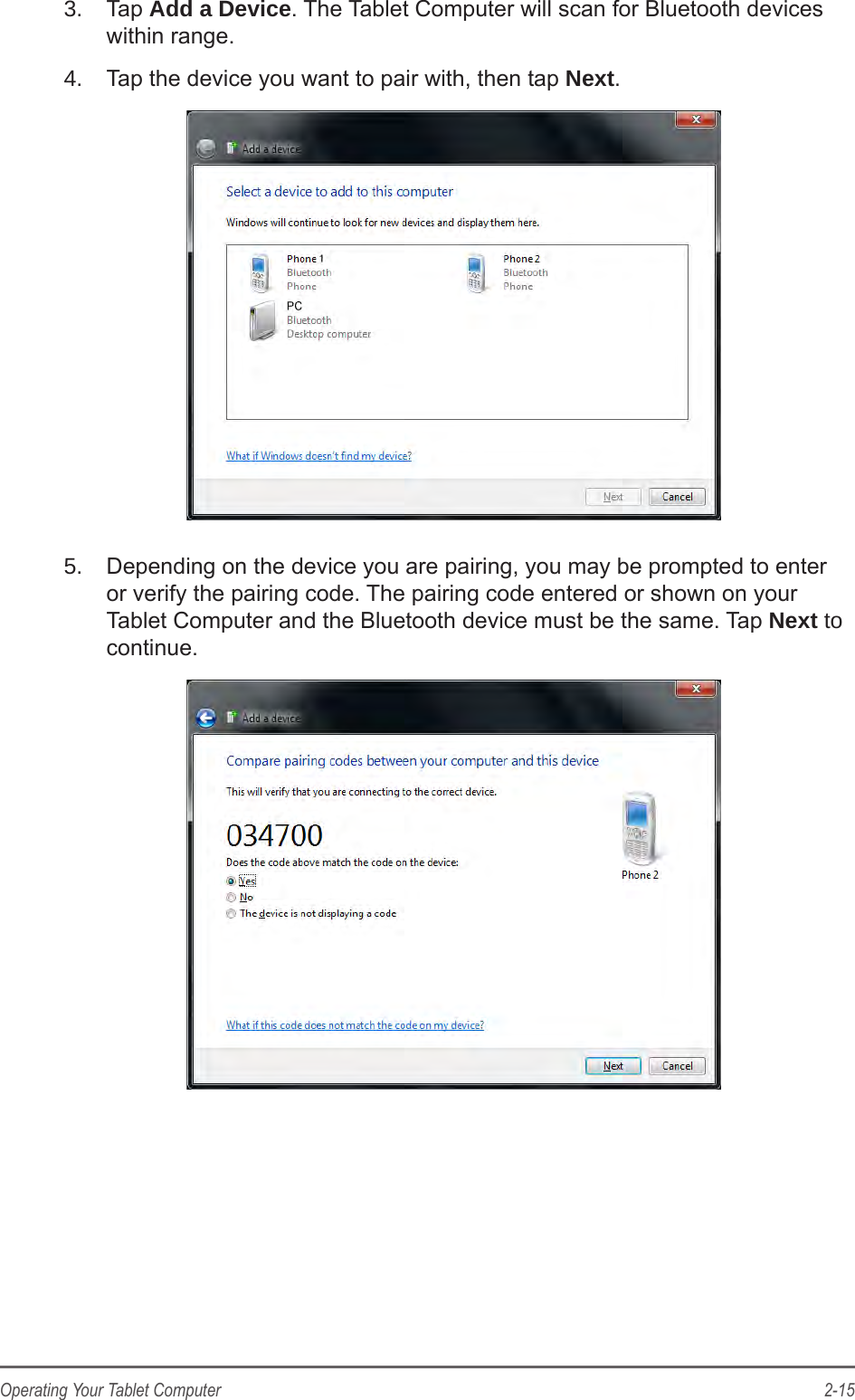 2-15Operating Your Tablet Computer3.  Tap Add a Device. The Tablet Computer will scan for Bluetooth devices within range.4.  Tap the device you want to pair with, then tap Next.5.  Depending on the device you are pairing, you may be prompted to enter or verify the pairing code. The pairing code entered or shown on your Tablet Computer and the Bluetooth device must be the same. Tap Next to continue.