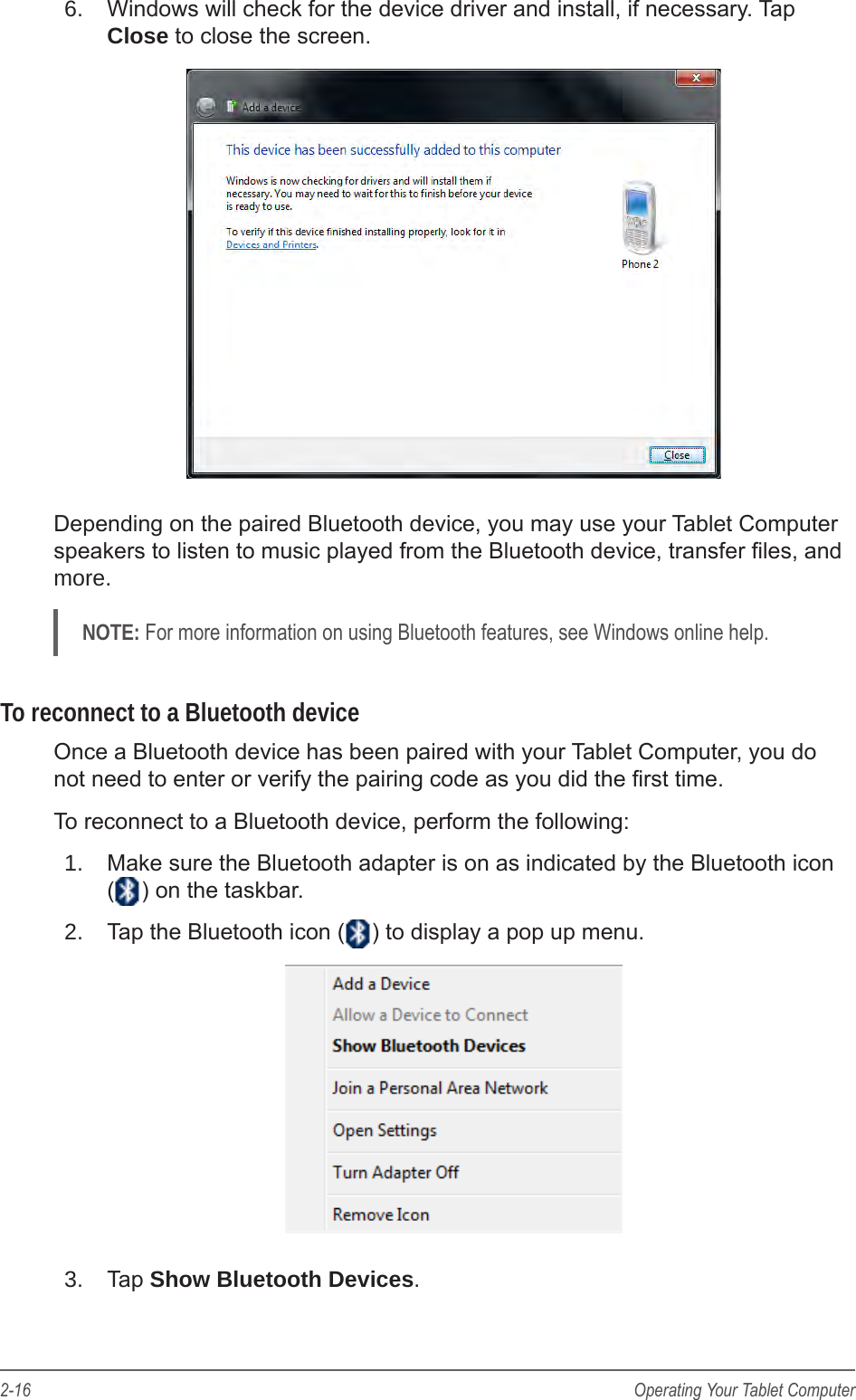 2-16 Operating Your Tablet Computer6.  Windows will check for the device driver and install, if necessary. Tap Close to close the screen.Depending on the paired Bluetooth device, you may use your Tablet Computer speakers to listen to music played from the Bluetooth device, transfer les, and more.NOTE: For more information on using Bluetooth features, see Windows online help.To reconnect to a Bluetooth deviceOnce a Bluetooth device has been paired with your Tablet Computer, you do not need to enter or verify the pairing code as you did the rst time.To reconnect to a Bluetooth device, perform the following:1.  Make sure the Bluetooth adapter is on as indicated by the Bluetooth icon  ( ) on the taskbar.2.  Tap the Bluetooth icon ( ) to display a pop up menu.3.  Tap Show Bluetooth Devices.