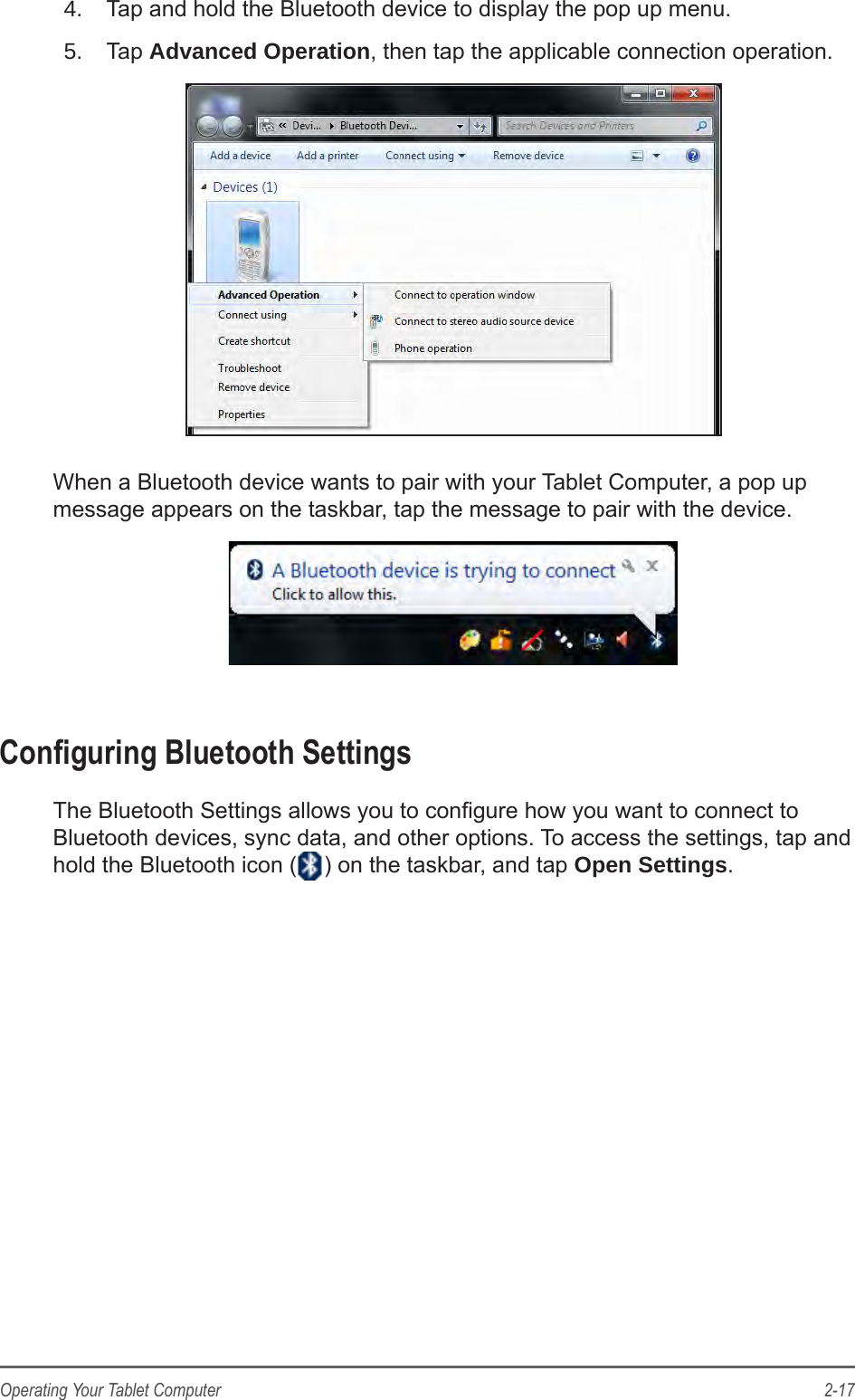 2-17Operating Your Tablet Computer4.  Tap and hold the Bluetooth device to display the pop up menu.5.  Tap Advanced Operation, then tap the applicable connection operation.When a Bluetooth device wants to pair with your Tablet Computer, a pop up message appears on the taskbar, tap the message to pair with the device.Conguring Bluetooth SettingsThe Bluetooth Settings allows you to congure how you want to connect to Bluetooth devices, sync data, and other options. To access the settings, tap and hold the Bluetooth icon ( ) on the taskbar, and tap Open Settings.