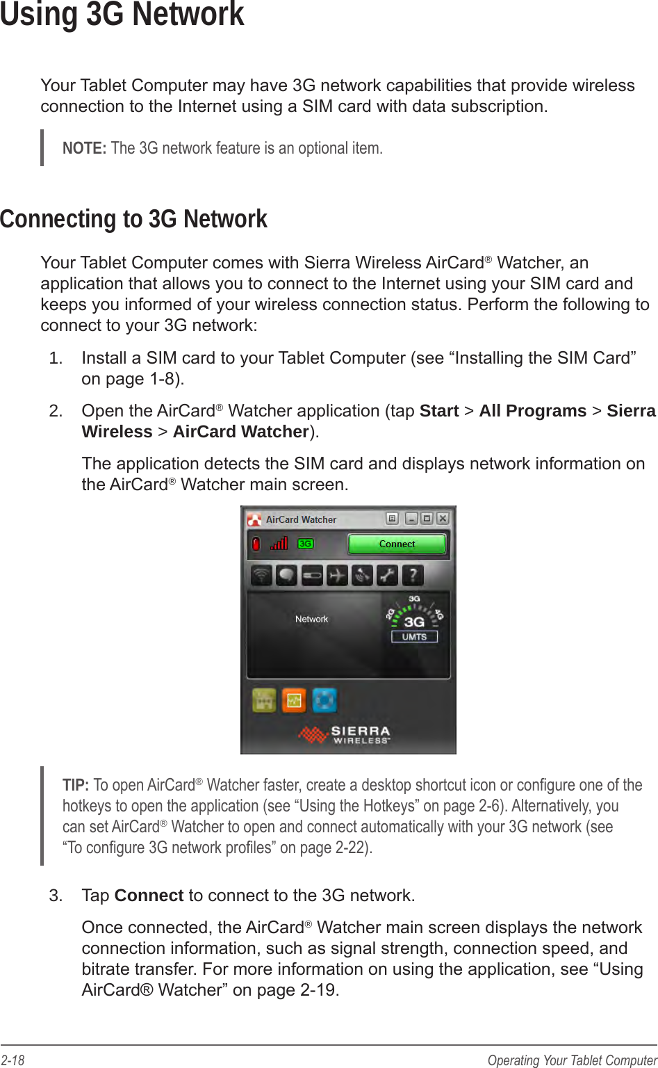 2-18 Operating Your Tablet ComputerUsing 3G NetworkYour Tablet Computer may have 3G network capabilities that provide wireless connection to the Internet using a SIM card with data subscription.NOTE: The 3G network feature is an optional item.Connecting to 3G NetworkYour Tablet Computer comes with Sierra Wireless AirCard&reg; Watcher, an application that allows you to connect to the Internet using your SIM card and keeps you informed of your wireless connection status. Perform the following to connect to your 3G network:1.  Install a SIM card to your Tablet Computer (see &ldquo;Installing the SIM Card&rdquo; on page 1-8).2.  Open the AirCard&reg; Watcher application (tap Start > All Programs > Sierra Wireless > AirCard Watcher).The application detects the SIM card and displays network information on the AirCard&reg; Watcher main screen.TIP: To open AirCard&reg; Watcher faster, create a desktop shortcut icon or congure one of the hotkeys to open the application (see &ldquo;Using the Hotkeys&rdquo; on page 2-6). Alternatively, you can set AirCard&reg; Watcher to open and connect automatically with your 3G network (see &ldquo;To congure 3G network proles&rdquo; on page 2-22).3.  Tap Connect to connect to the 3G network.Once connected, the AirCard&reg; Watcher main screen displays the network connection information, such as signal strength, connection speed, and bitrate transfer. For more information on using the application, see &ldquo;Using AirCard&reg; Watcher&rdquo; on page 2-19.