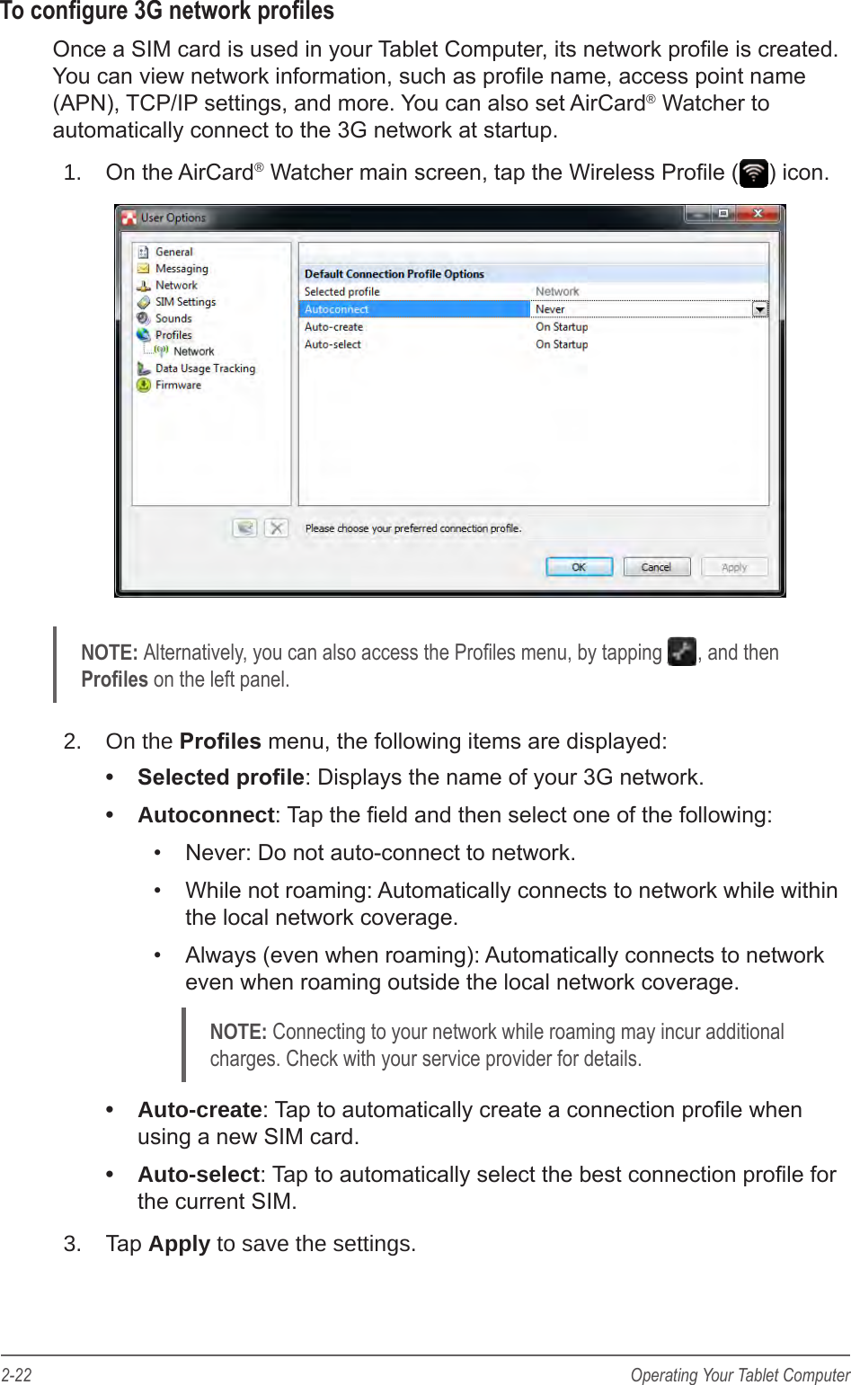 2-22 Operating Your Tablet ComputerTo congure 3G network prolesOnce a SIM card is used in your Tablet Computer, its network prole is created. You can view network information, such as prole name, access point name (APN), TCP/IP settings, and more. You can also set AirCard&reg; Watcher to automatically connect to the 3G network at startup.1.  On the AirCard&reg; Watcher main screen, tap the Wireless Prole ( ) icon.NOTE: Alternatively, you can also access the Proles menu, by tapping  , and then  Proles on the left panel.2.  On the Proles menu, the following items are displayed:&bull;  Selected prole: Displays the name of your 3G network.&bull;  Autoconnect: Tap the eld and then select one of the following:&bull;  Never: Do not auto-connect to network.&bull;  While not roaming: Automatically connects to network while within the local network coverage.&bull;  Always (even when roaming): Automatically connects to network even when roaming outside the local network coverage.NOTE: Connecting to your network while roaming may incur additional charges. Check with your service provider for details.&bull;  Auto-create: Tap to automatically create a connection prole when using a new SIM card.&bull;  Auto-select: Tap to automatically select the best connection prole for the current SIM.3.  Tap Apply to save the settings.