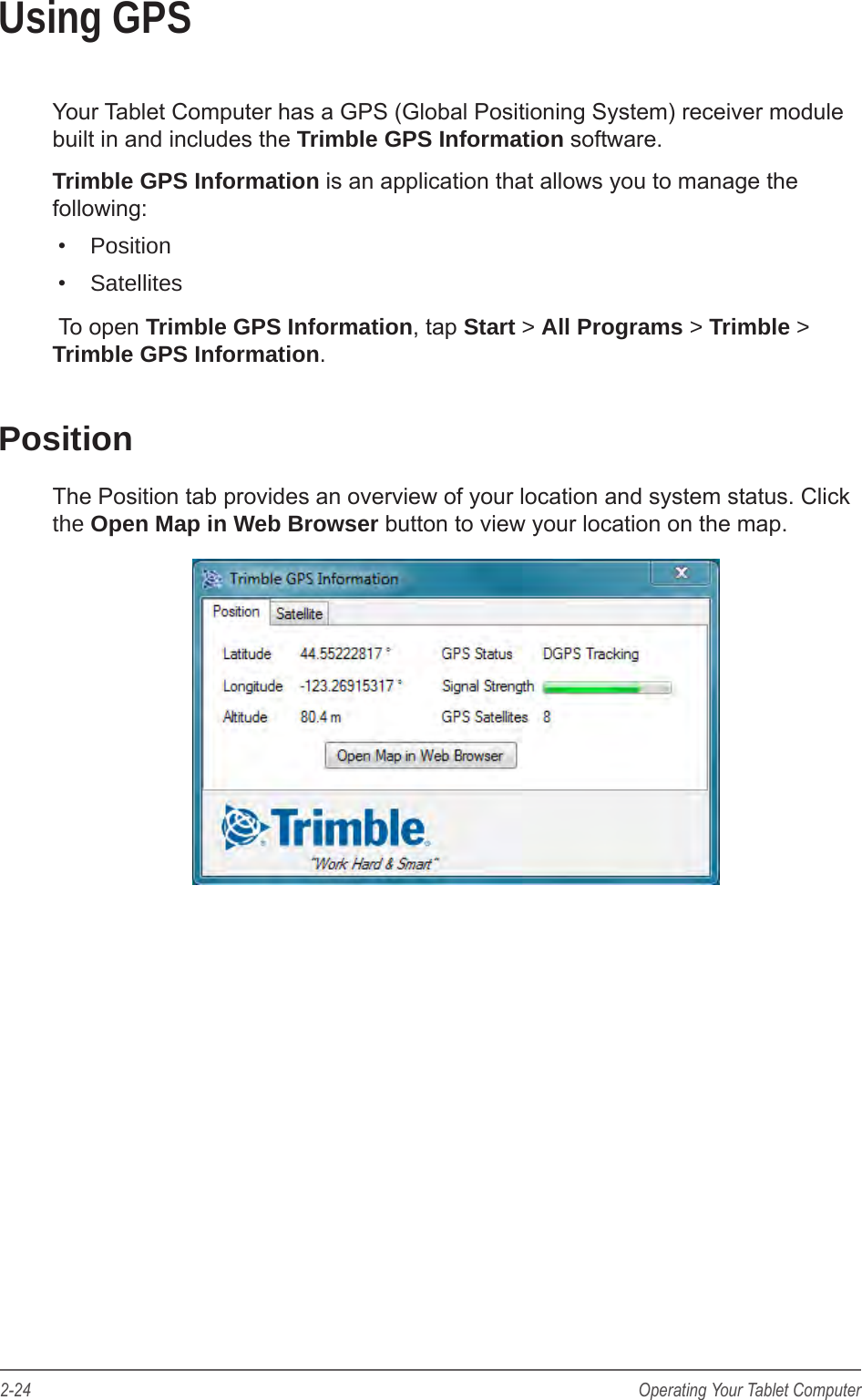 2-24 Operating Your Tablet ComputerUsing GPSYour Tablet Computer has a GPS (Global Positioning System) receiver module built in and includes the Trimble GPS Information software.Trimble GPS Information is an application that allows you to manage the following:&bull;  Position&bull;  Satellites To open Trimble GPS Information, tap Start > All Programs > Trimble > Trimble GPS Information.PositionThe Position tab provides an overview of your location and system status. Click the Open Map in Web Browser button to view your location on the map.