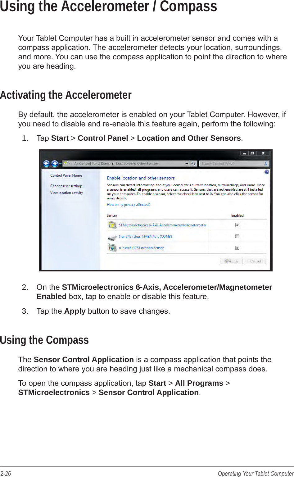 2-26 Operating Your Tablet ComputerUsing the Accelerometer / CompassYour Tablet Computer has a built in accelerometer sensor and comes with a compass application. The accelerometer detects your location, surroundings, and more. You can use the compass application to point the direction to where you are heading.Activating the AccelerometerBy default, the accelerometer is enabled on your Tablet Computer. However, if you need to disable and re-enable this feature again, perform the following:1.  Tap Start > Control Panel > Location and Other Sensors.2.  On the STMicroelectronics 6-Axis, Accelerometer/Magnetometer Enabled box, tap to enable or disable this feature.3.  Tap the Apply button to save changes.Using the CompassThe Sensor Control Application is a compass application that points the direction to where you are heading just like a mechanical compass does.To open the compass application, tap Start > All Programs > STMicroelectronics > Sensor Control Application.