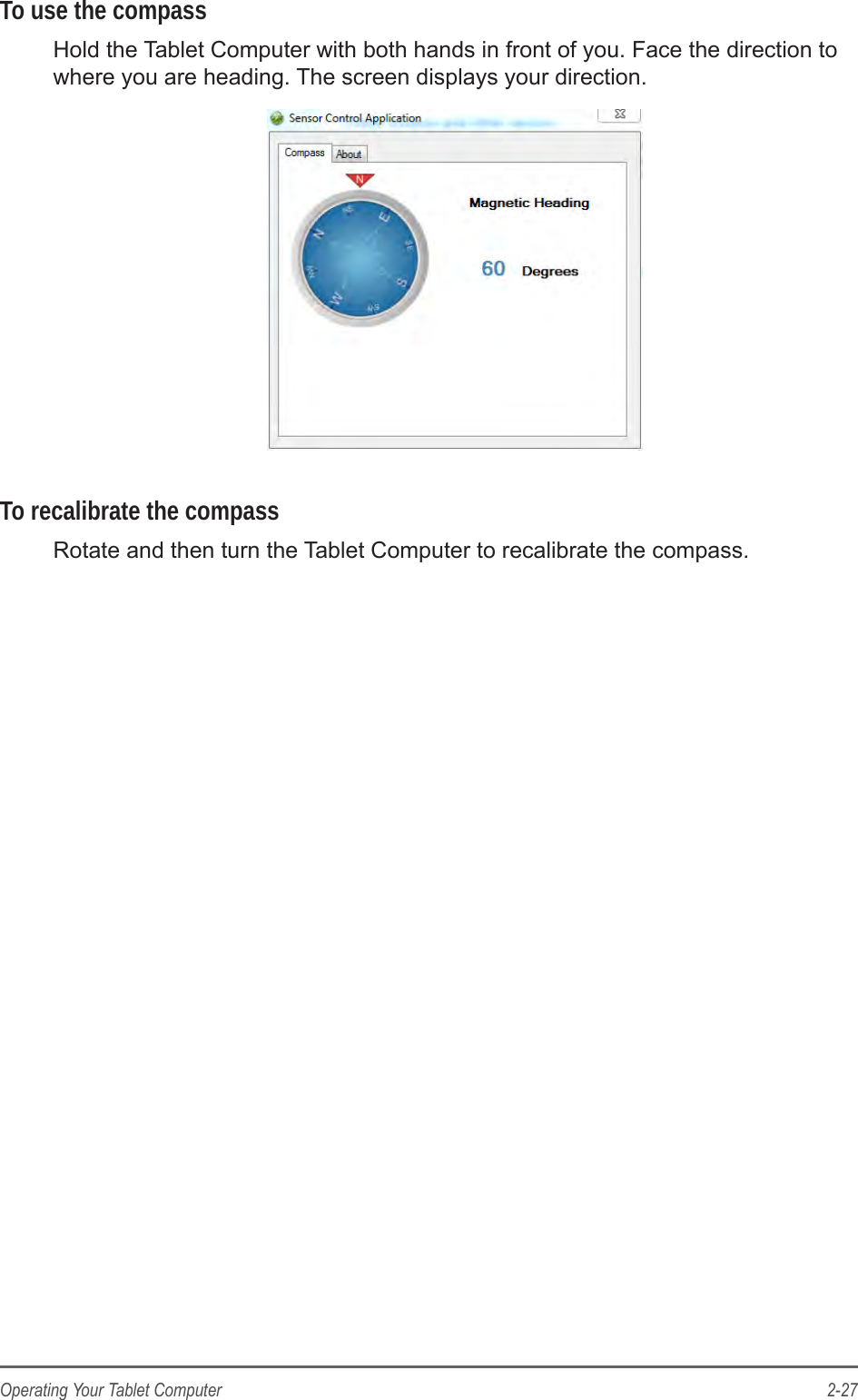 2-27Operating Your Tablet ComputerTo use the compassHold the Tablet Computer with both hands in front of you. Face the direction to where you are heading. The screen displays your direction.To recalibrate the compassRotate and then turn the Tablet Computer to recalibrate the compass.