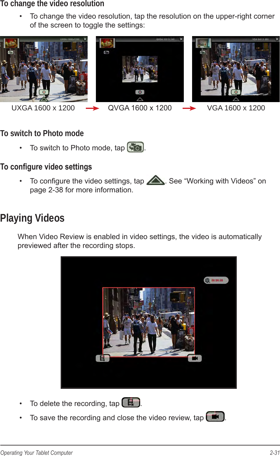 2-31Operating Your Tablet ComputerTo change the video resolution&bull;  To change the video resolution, tap the resolution on the upper-right corner of the screen to toggle the settings:UXGA 1600 x 1200 QVGA 1600 x 1200 VGA 1600 x 1200To switch to Photo mode&bull;  To switch to Photo mode, tap  .To congure video settings&bull;  To congure the video settings, tap  . See &ldquo;Working with Videos&rdquo; on page 2-38 for more information.Playing VideosWhen Video Review is enabled in video settings, the video is automatically previewed after the recording stops.&bull;  To delete the recording, tap  .&bull;  To save the recording and close the video review, tap  .
