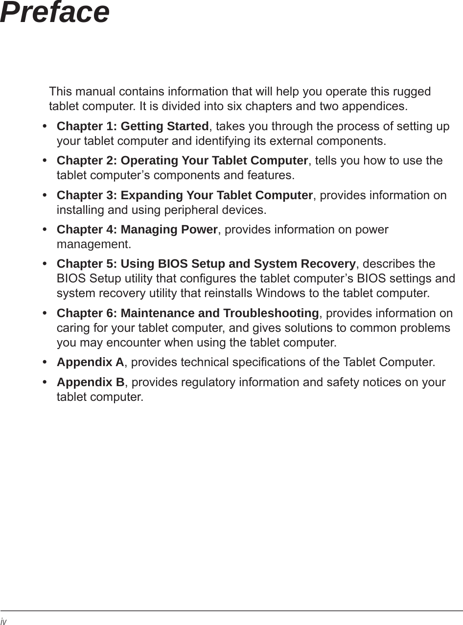 ivPrefaceThis manual contains information that will help you operate this rugged tablet computer. It is divided into six chapters and two appendices.&bull;  Chapter 1: Getting Started, takes you through the process of setting up your tablet computer and identifying its external components.&bull;  Chapter 2: Operating Your Tablet Computer, tells you how to use the tablet computer&rsquo;s components and features.&bull;  Chapter 3: Expanding Your Tablet Computer, provides information on installing and using peripheral devices.&bull;  Chapter 4: Managing Power, provides information on power management.&bull;  Chapter 5: Using BIOS Setup and System Recovery, describes the BIOS Setup utility that congures the tablet computer&rsquo;s BIOS settings and system recovery utility that reinstalls Windows to the tablet computer.&bull;  Chapter 6: Maintenance and Troubleshooting, provides information on caring for your tablet computer, and gives solutions to common problems you may encounter when using the tablet computer.&bull;  Appendix A, provides technical specications of the Tablet Computer.&bull;  Appendix B, provides regulatory information and safety notices on your tablet computer.