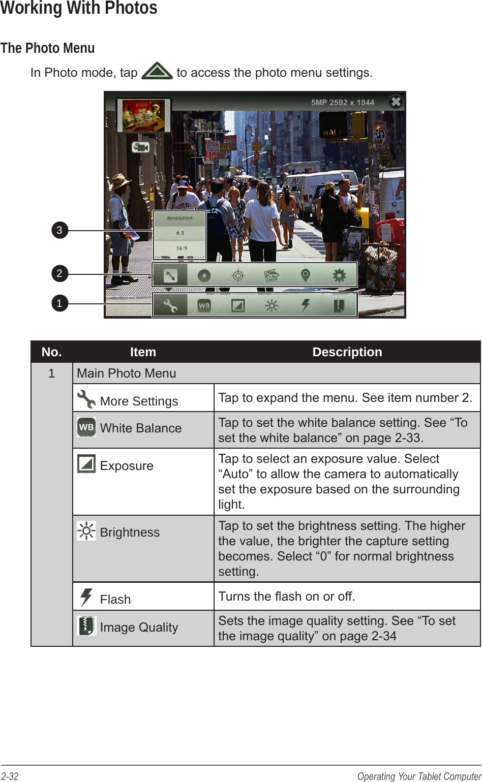 2-32 Operating Your Tablet ComputerWorking With PhotosThe Photo MenuIn Photo mode, tap   to access the photo menu settings.      213No. Item Description1Main Photo Menu More Settings Tap to expand the menu. See item number 2. White Balance Tap to set the white balance setting. See &ldquo;To set the white balance&rdquo; on page 2-33. Exposure Tap to select an exposure value. Select &ldquo;Auto&rdquo; to allow the camera to automatically set the exposure based on the surrounding light. Brightness Tap to set the brightness setting. The higher the value, the brighter the capture setting becomes. Select &ldquo;0&rdquo; for normal brightness setting. Flash Turns the ash on or off. Image Quality Sets the image quality setting. See &ldquo;To set the image quality&rdquo; on page 2-34