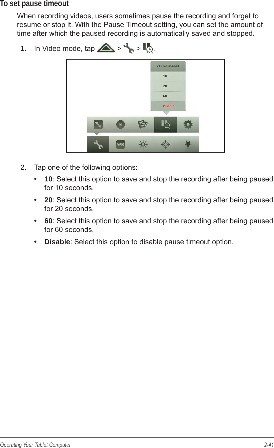 2-41Operating Your Tablet ComputerTo set pause timeoutWhen recording videos, users sometimes pause the recording and forget to resume or stop it. With the Pause Timeout setting, you can set the amount of time after which the paused recording is automatically saved and stopped.1.  In Video mode, tap   >   >  .2.  Tap one of the following options: &bull;  10: Select this option to save and stop the recording after being paused for 10 seconds.&bull;  20: Select this option to save and stop the recording after being paused for 20 seconds.&bull;  60: Select this option to save and stop the recording after being paused for 60 seconds.&bull;  Disable: Select this option to disable pause timeout option.