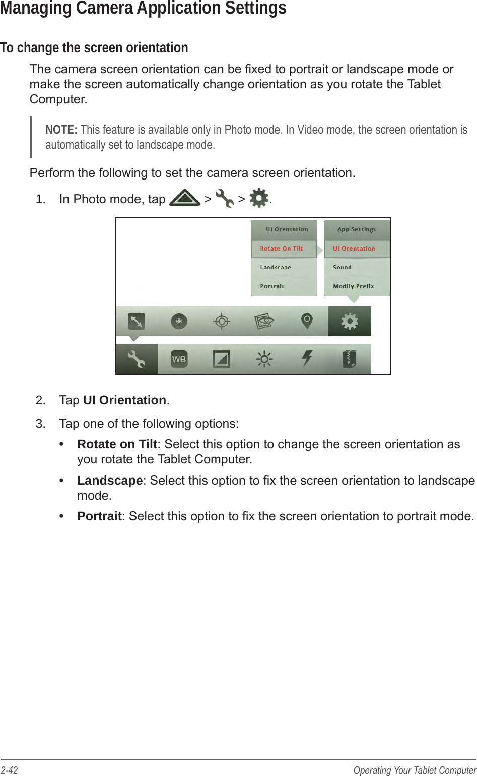 2-42 Operating Your Tablet ComputerManaging Camera Application SettingsTo change the screen orientationThe camera screen orientation can be xed to portrait or landscape mode or make the screen automatically change orientation as you rotate the Tablet Computer.NOTE: This feature is available only in Photo mode. In Video mode, the screen orientation is automatically set to landscape mode.Perform the following to set the camera screen orientation.1.  In Photo mode, tap   >   >  .2.  Tap UI Orientation.3.  Tap one of the following options: &bull;  Rotate on Tilt: Select this option to change the screen orientation as you rotate the Tablet Computer.&bull;  Landscape: Select this option to x the screen orientation to landscape mode.&bull;  Portrait: Select this option to x the screen orientation to portrait mode.