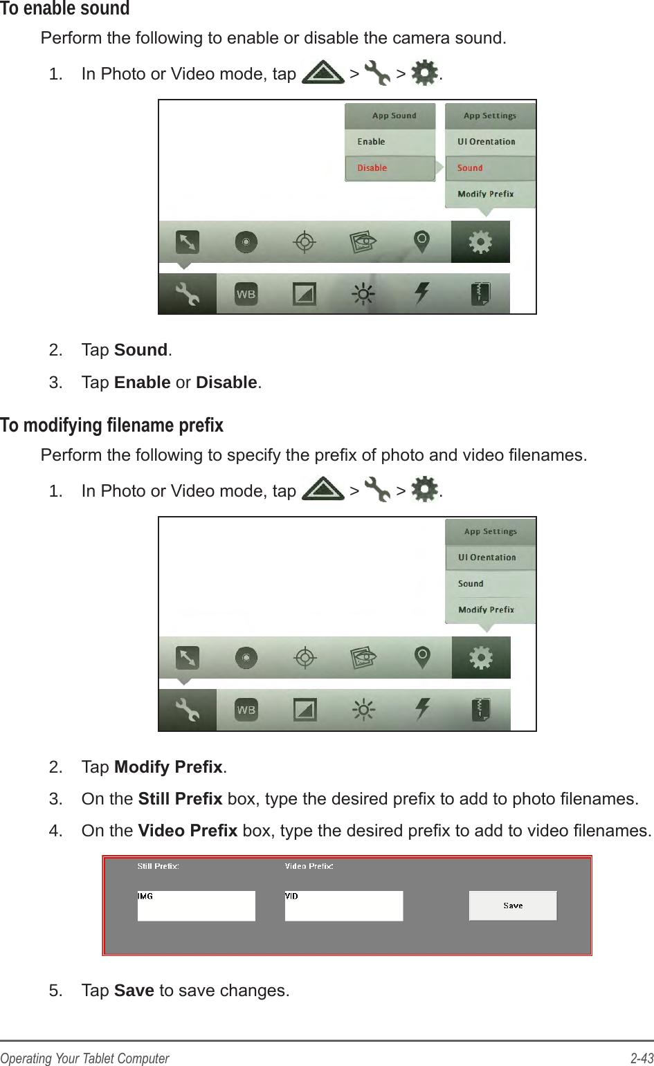 2-43Operating Your Tablet ComputerTo enable soundPerform the following to enable or disable the camera sound.1.  In Photo or Video mode, tap   >   >  .2.  Tap Sound.3.  Tap Enable or Disable.To modifying lename prexPerform the following to specify the prex of photo and video lenames.1.  In Photo or Video mode, tap   >   >  .2.  Tap Modify Prex.3.  On the Still Prex box, type the desired prex to add to photo lenames.4.  On the Video Prex box, type the desired prex to add to video lenames.5.  Tap Save to save changes.