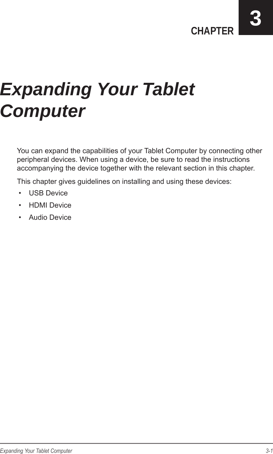 3-1Expanding Your Tablet ComputerCHAPTER 3You can expand the capabilities of your Tablet Computer by connecting other peripheral devices. When using a device, be sure to read the instructions accompanying the device together with the relevant section in this chapter.This chapter gives guidelines on installing and using these devices:&bull;  USB Device&bull;  HDMI Device&bull;  Audio DeviceExpanding Your Tablet Computer