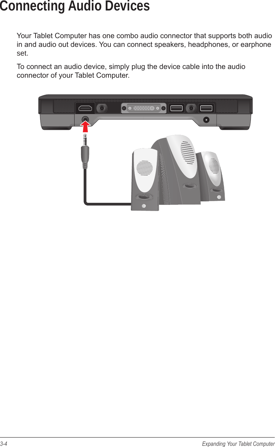3-4 Expanding Your Tablet ComputerConnecting Audio DevicesYour Tablet Computer has one combo audio connector that supports both audio in and audio out devices. You can connect speakers, headphones, or earphone set.To connect an audio device, simply plug the device cable into the audio connector of your Tablet Computer.