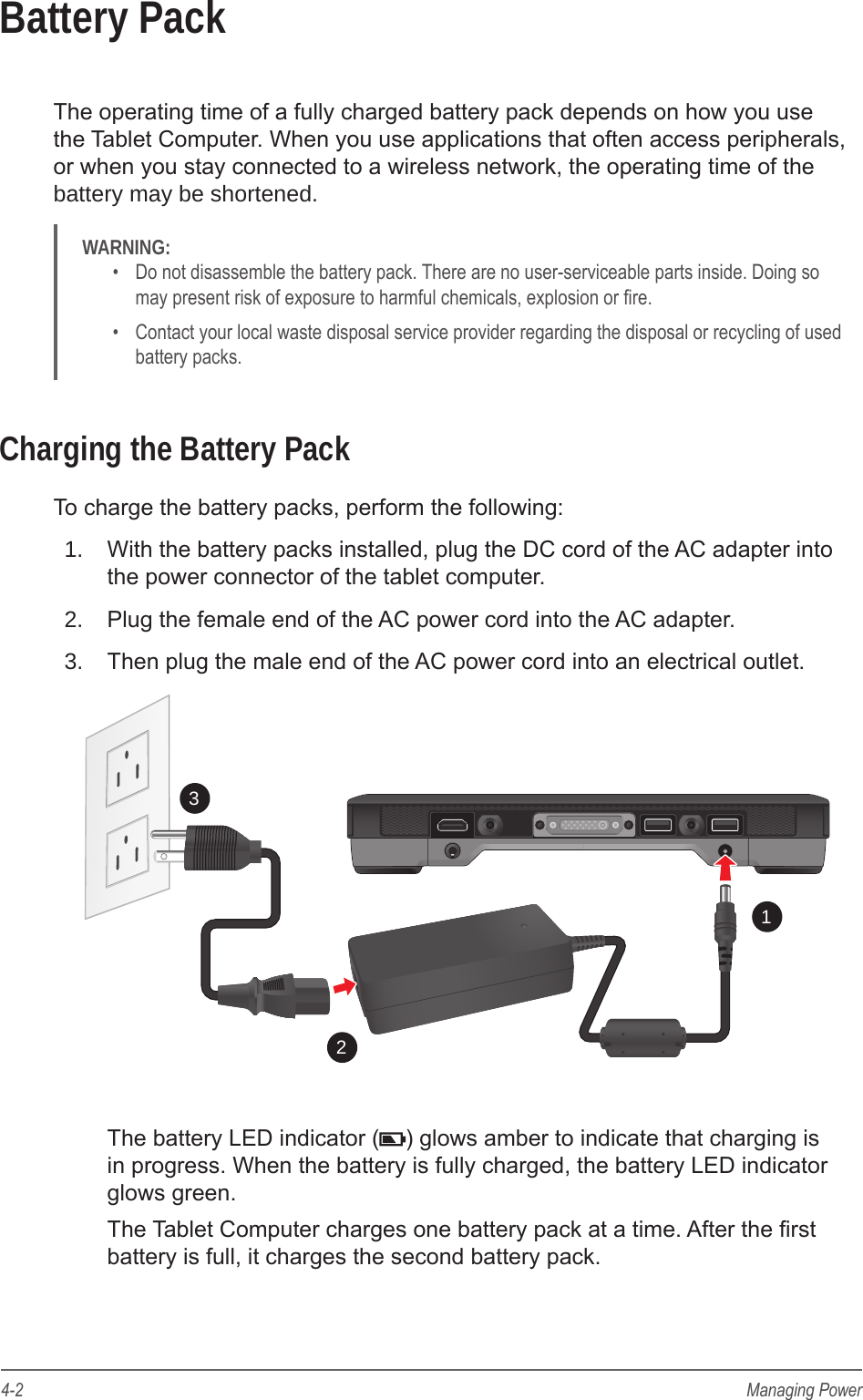 4-2 Managing PowerBattery PackThe operating time of a fully charged battery pack depends on how you use the Tablet Computer. When you use applications that often access peripherals,  or when you stay connected to a wireless network, the operating time of the battery may be shortened.WARNING: &bull;  Do not disassemble the battery pack. There are no user-serviceable parts inside. Doing so may present risk of exposure to harmful chemicals, explosion or re.&bull;  Contact your local waste disposal service provider regarding the disposal or recycling of used battery packs.Charging the Battery PackTo charge the battery packs, perform the following:1.  With the battery packs installed, plug the DC cord of the AC adapter into the power connector of the tablet computer.2.  Plug the female end of the AC power cord into the AC adapter.3.  Then plug the male end of the AC power cord into an electrical outlet.123The battery LED indicator ( ) glows amber to indicate that charging is in progress. When the battery is fully charged, the battery LED indicator glows green.The Tablet Computer charges one battery pack at a time. After the rst battery is full, it charges the second battery pack.