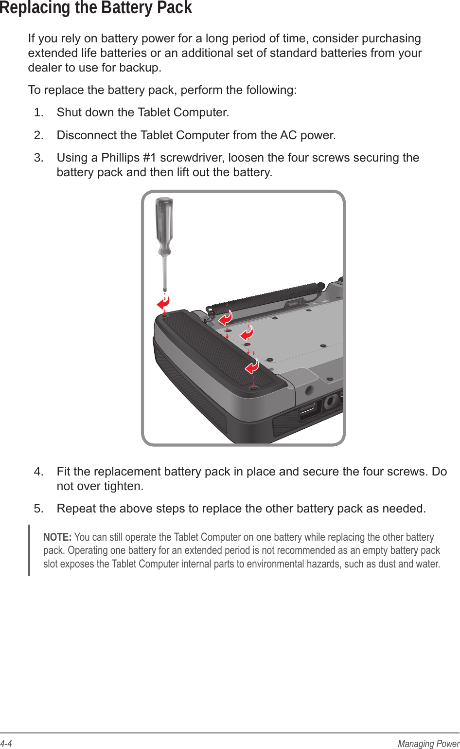 4-4 Managing PowerReplacing the Battery PackIf you rely on battery power for a long period of time, consider purchasing extended life batteries or an additional set of standard batteries from your dealer to use for backup.To replace the battery pack, perform the following:1.  Shut down the Tablet Computer.2.  Disconnect the Tablet Computer from the AC power.3.  Using a Phillips #1 screwdriver, loosen the four screws securing the battery pack and then lift out the battery.4.  Fit the replacement battery pack in place and secure the four screws. Do not over tighten.5.  Repeat the above steps to replace the other battery pack as needed.NOTE: You can still operate the Tablet Computer on one battery while replacing the other battery pack. Operating one battery for an extended period is not recommended as an empty battery pack slot exposes the Tablet Computer internal parts to environmental hazards, such as dust and water.