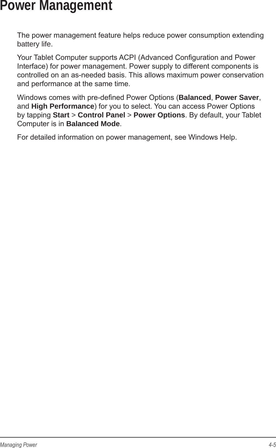 4-5Managing PowerPower ManagementThe power management feature helps reduce power consumption extending battery life.Your Tablet Computer supports ACPI (Advanced Conguration and Power Interface) for power management. Power supply to different components is controlled on an as-needed basis. This allows maximum power conservation and performance at the same time.Windows comes with pre-dened Power Options (Balanced, Power Saver, and High Performance) for you to select. You can access Power Options by tapping Start > Control Panel > Power Options. By default, your Tablet Computer is in Balanced Mode. For detailed information on power management, see Windows Help.