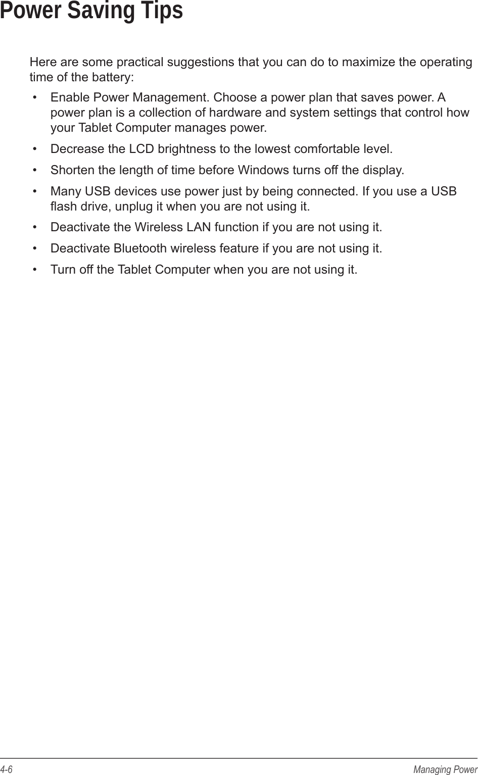 4-6 Managing PowerPower Saving TipsHere are some practical suggestions that you can do to maximize the operating time of the battery:&bull;  Enable Power Management. Choose a power plan that saves power. A power plan is a collection of hardware and system settings that control how your Tablet Computer manages power.&bull;  Decrease the LCD brightness to the lowest comfortable level.&bull;  Shorten the length of time before Windows turns off the display.&bull;  Many USB devices use power just by being connected. If you use a USB ash drive, unplug it when you are not using it.&bull;  Deactivate the Wireless LAN function if you are not using it.&bull;  Deactivate Bluetooth wireless feature if you are not using it.&bull;  Turn off the Tablet Computer when you are not using it.