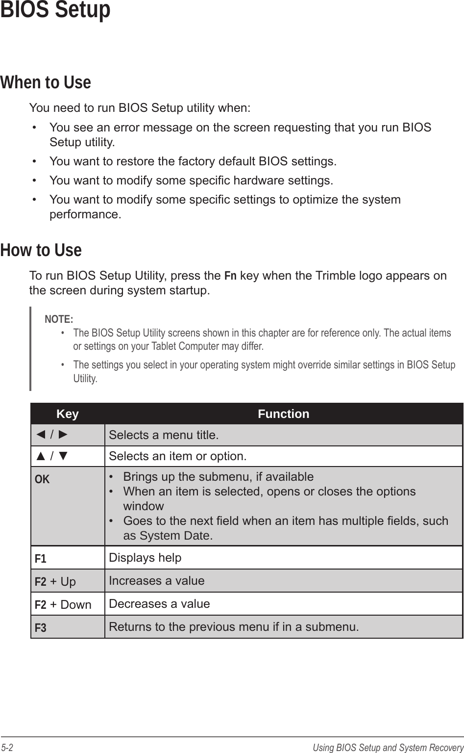 5-2 Using BIOS Setup and System RecoveryBIOS SetupWhen to UseYou need to run BIOS Setup utility when:&bull;  You see an error message on the screen requesting that you run BIOS Setup utility.&bull;  You want to restore the factory default BIOS settings.&bull;  You want to modify some specic hardware settings.&bull;  You want to modify some specic settings to optimize the system performance.How to UseTo run BIOS Setup Utility, press the Fn key when the Trimble logo appears on the screen during system startup. NOTE: &bull;  The BIOS Setup Utility screens shown in this chapter are for reference only. The actual items or settings on your Tablet Computer may differ.&bull;  The settings you select in your operating system might override similar settings in BIOS Setup Utility.Key Function◄ / ► Selects a menu title.▲ / ▼ Selects an item or option.OK &bull;  Brings up the submenu, if available&bull;  When an item is selected, opens or closes the options window&bull;  Goes to the next eld when an item has multiple elds, such as System Date.F1 Displays helpF2 + Up Increases a valueF2 + Down Decreases a valueF3 Returns to the previous menu if in a submenu.