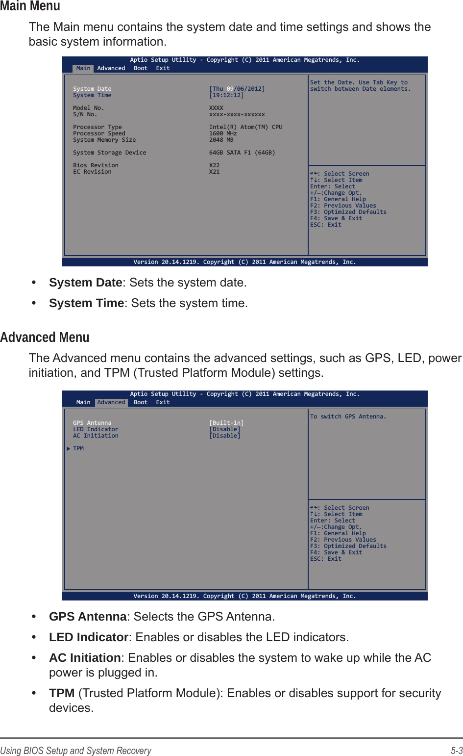 5-3Using BIOS Setup and System RecoveryMain MenuThe Main menu contains the system date and time settings and shows the basic system information.Main Advanced Boot ExitAptio Setup Utility - Copyright (C) 2011 American Megatrends, Inc.Version 20.14.1219. Copyright (C) 2011 American Megatrends, Inc.System Date  [Thu 09/06/2012]System Time  [19:12:12]Model No.  XXXXS/N No.  xxxx-xxxx-xxxxxxProcessor Type  Intel(R) Atom(TM) CPUProcessor Speed  1600 MHzSystem Memory Size  2048 MBSystem Storage Device  64GB SATA F1 (64GB)Bios Revision  X22EC Revision  X21Set the Date. Use Tab Key to switch between Date elements.  : Select Screen  : Select ItemEnter: Select+/_:Change Opt.F1: General HelpF2: Previous ValuesF3: Optimized DefaultsF4: Save &amp; ExitESC: Exit&bull;  System Date: Sets the system date.&bull;  System Time: Sets the system time.Advanced MenuThe Advanced menu contains the advanced settings, such as GPS, LED, power initiation, and TPM (Trusted Platform Module) settings.Main AdvancedBoot ExitAptio Setup Utility - Copyright (C) 2011 American Megatrends, Inc.Version 20.14.1219. Copyright (C) 2011 American Megatrends, Inc.GPS Antenna  [Built-in]LED Indicator  [Disable]AC Initiation  [Disable]TPMTo switch GPS Antenna.  : Select Screen  : Select ItemEnter: Select+/_:Change Opt.F1: General HelpF2: Previous ValuesF3: Optimized DefaultsF4: Save &amp; ExitESC: Exit&bull;  GPS Antenna: Selects the GPS Antenna.&bull;  LED Indicator: Enables or disables the LED indicators.&bull;  AC Initiation: Enables or disables the system to wake up while the AC power is plugged in.&bull;  TPM (Trusted Platform Module): Enables or disables support for security devices.
