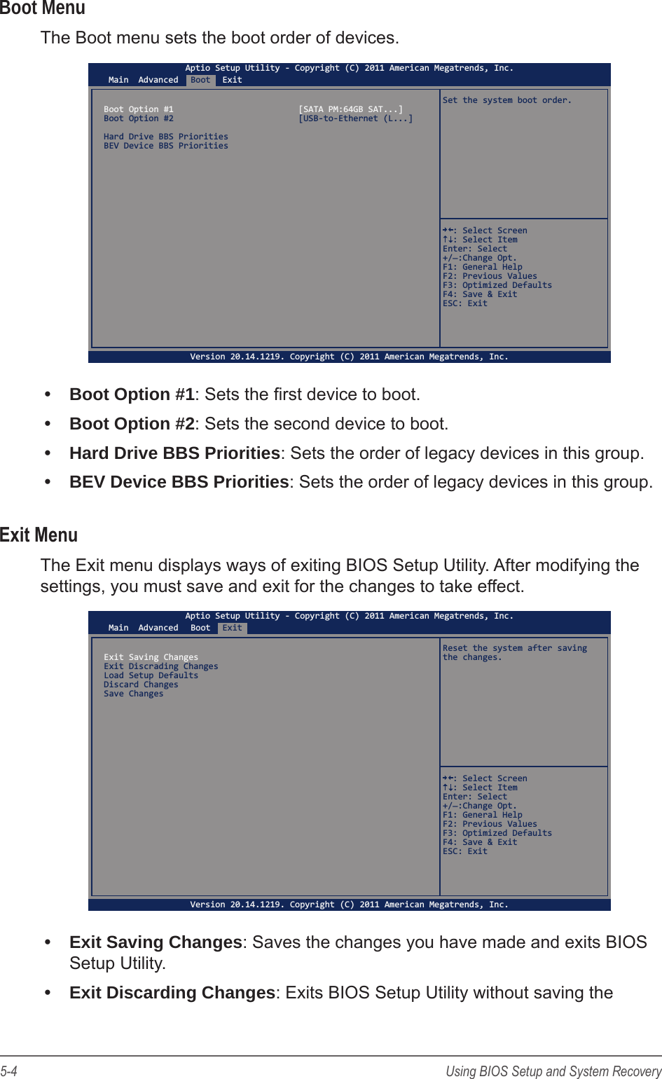 5-4 Using BIOS Setup and System RecoveryBoot MenuThe Boot menu sets the boot order of devices.Main AdvancedBoot ExitAptio Setup Utility - Copyright (C) 2011 American Megatrends, Inc.Version 20.14.1219. Copyright (C) 2011 American Megatrends, Inc.Boot Option #1  [SATA PM:64GB SAT...]Boot Option #2  [USB-to-Ethernet (L...]Hard Drive BBS PrioritiesBEV Device BBS PrioritiesSet the system boot order.  : Select Screen  : Select ItemEnter: Select+/_:Change Opt.F1: General HelpF2: Previous ValuesF3: Optimized DefaultsF4: Save &amp; ExitESC: Exit&bull;  Boot Option #1: Sets the rst device to boot.&bull;  Boot Option #2: Sets the second device to boot.&bull;  Hard Drive BBS Priorities: Sets the order of legacy devices in this group.&bull;  BEV Device BBS Priorities: Sets the order of legacy devices in this group.Exit MenuThe Exit menu displays ways of exiting BIOS Setup Utility. After modifying the settings, you must save and exit for the changes to take effect.Main AdvancedBootExitAptio Setup Utility - Copyright (C) 2011 American Megatrends, Inc.Version 20.14.1219. Copyright (C) 2011 American Megatrends, Inc.Exit Saving ChangesExit Discrading ChangesLoad Setup DefaultsDiscard ChangesSave ChangesReset the system after saving the changes.  : Select Screen  : Select ItemEnter: Select+/_:Change Opt.F1: General HelpF2: Previous ValuesF3: Optimized DefaultsF4: Save &amp; ExitESC: Exit&bull;  Exit Saving Changes: Saves the changes you have made and exits BIOS Setup Utility.&bull;  Exit Discarding Changes: Exits BIOS Setup Utility without saving the 