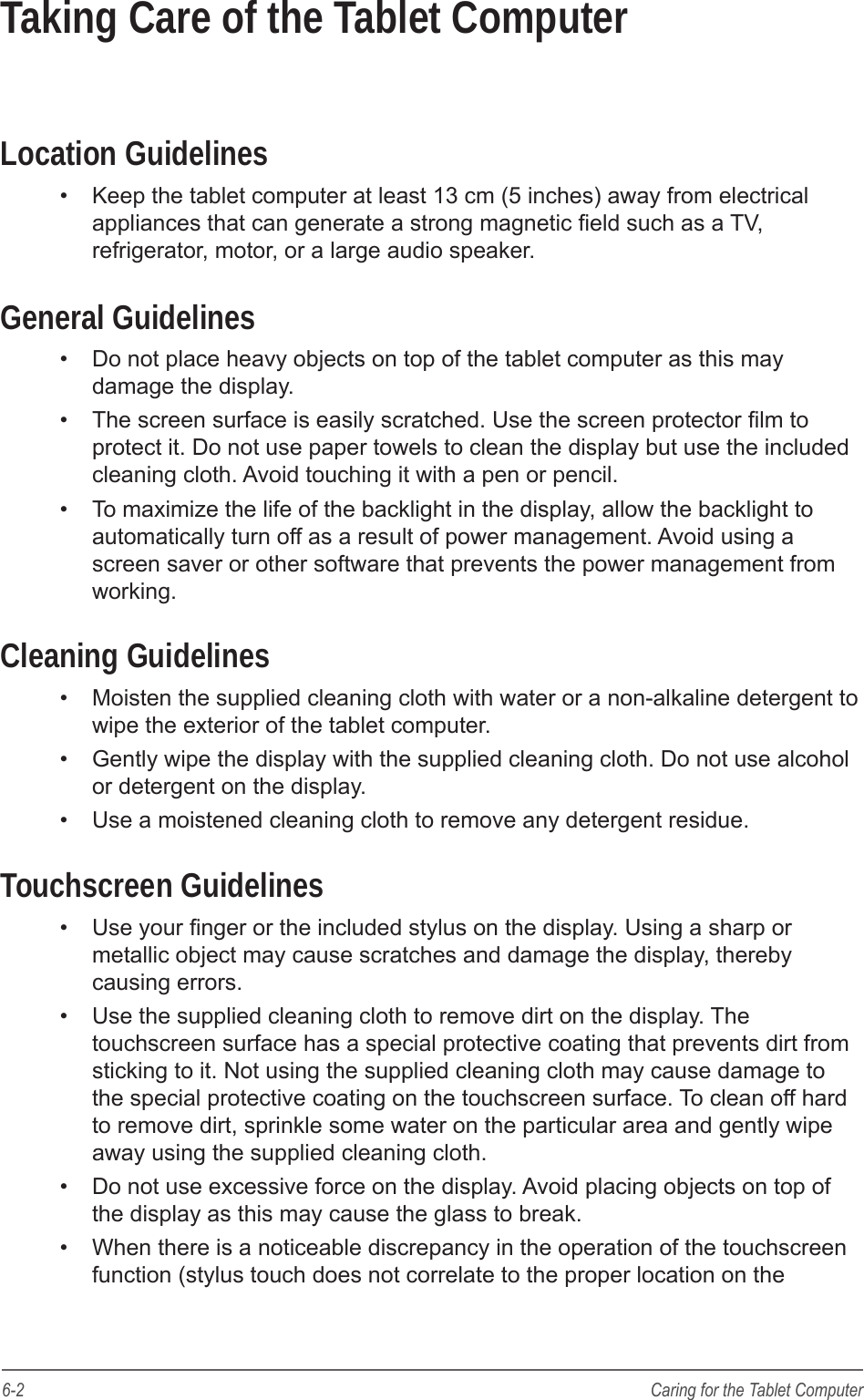 6-2 Caring for the Tablet ComputerTaking Care of the Tablet ComputerLocation Guidelines&bull;  Keep the tablet computer at least 13 cm (5 inches) away from electrical appliances that can generate a strong magnetic eld such as a TV, refrigerator, motor, or a large audio speaker.General Guidelines&bull;  Do not place heavy objects on top of the tablet computer as this may damage the display.&bull;  The screen surface is easily scratched. Use the screen protector lm to protect it. Do not use paper towels to clean the display but use the included cleaning cloth. Avoid touching it with a pen or pencil.&bull;  To maximize the life of the backlight in the display, allow the backlight to automatically turn off as a result of power management. Avoid using a screen saver or other software that prevents the power management from working. Cleaning Guidelines&bull;  Moisten the supplied cleaning cloth with water or a non-alkaline detergent to wipe the exterior of the tablet computer. &bull;  Gently wipe the display with the supplied cleaning cloth. Do not use alcohol or detergent on the display.&bull;  Use a moistened cleaning cloth to remove any detergent residue.Touchscreen Guidelines&bull;  Use your nger or the included stylus on the display. Using a sharp or metallic object may cause scratches and damage the display, thereby causing errors. &bull;  Use the supplied cleaning cloth to remove dirt on the display. The touchscreen surface has a special protective coating that prevents dirt from sticking to it. Not using the supplied cleaning cloth may cause damage to the special protective coating on the touchscreen surface. To clean off hard to remove dirt, sprinkle some water on the particular area and gently wipe away using the supplied cleaning cloth. &bull;  Do not use excessive force on the display. Avoid placing objects on top of the display as this may cause the glass to break.&bull;  When there is a noticeable discrepancy in the operation of the touchscreen function (stylus touch does not correlate to the proper location on the 