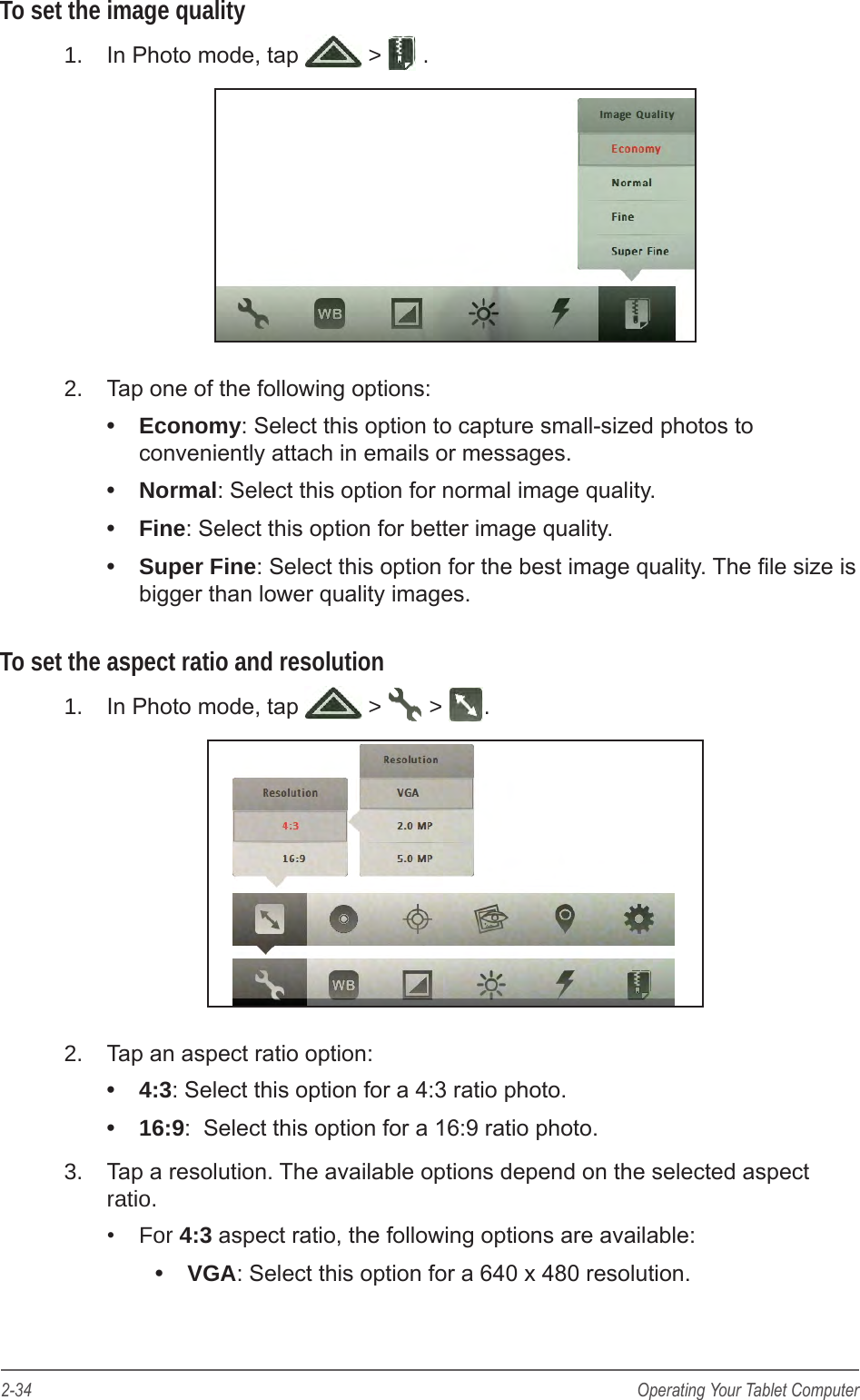 2-34 Operating Your Tablet ComputerTo set the image quality1.  In Photo mode, tap   >  .2.  Tap one of the following options:&bull;  Economy: Select this option to capture small-sized photos to conveniently attach in emails or messages.&bull;  Normal: Select this option for normal image quality.&bull;  Fine: Select this option for better image quality.&bull;  Super Fine: Select this option for the best image quality. The le size is bigger than lower quality images.To set the aspect ratio and resolution1.  In Photo mode, tap   >   >  .2.  Tap an aspect ratio option:&bull;  4:3: Select this option for a 4:3 ratio photo.&bull;  16:9:  Select this option for a 16:9 ratio photo.3.  Tap a resolution. The available options depend on the selected aspect ratio.&bull;  For 4:3 aspect ratio, the following options are available: &bull;  VGA: Select this option for a 640 x 480 resolution.