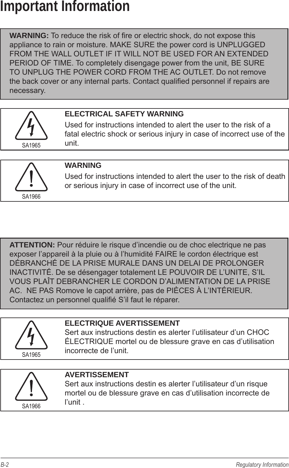 B-2 Regulatory InformationImportant InformationWARNING: To reduce the risk of re or electric shock, do not expose this appliance to rain or moisture. MAKE SURE the power cord is UNPLUGGED FROM THE WALL OUTLET IF IT WILL NOT BE USED FOR AN EXTENDED PERIOD OF TIME. To completely disengage power from the unit, BE SURE TO UNPLUG THE POWER CORD FROM THE AC OUTLET. Do not remove the back cover or any internal parts. Contact qualied personnel if repairs are necessary.SA1965ELECTRICAL SAFETY WARNINGUsed for instructions intended to alert the user to the risk of a fatal electric shock or serious injury in case of incorrect use of the unit.SA1966WARNINGUsed for instructions intended to alert the user to the risk of death or serious injury in case of incorrect use of the unit.ATTENTION: Pour r&eacute;duire le risque d&rsquo;incendie ou de choc electrique ne pas exposer l&rsquo;appareil &agrave; la pluie ou &agrave; l&rsquo;humidit&eacute; FAIRE le cordon &eacute;lectrique est D&Eacute;BRANCH&Eacute; DE LA PRISE MURALE DANS UN DELAI DE PROLONGER INACTIVIT&Eacute;. De se d&eacute;sengager totalement LE POUVOIR DE L&rsquo;UNITE, S&rsquo;IL VOUS PLA&Icirc;T DEBRANCHER LE CORDON D&rsquo;ALIMENTATION DE LA PRISE AC.  NE PAS Romove le capot arri&egrave;re, pas de PI&Egrave;CES &Agrave; L&rsquo;INT&Eacute;RIEUR. Contactez un personnel quali&eacute; S&rsquo;il faut le r&eacute;parer.SA1965ELECTRIQUE AVERTISSEMENT  Sert aux instructions destin es alerter l&rsquo;utilisateur d&rsquo;un CHOC &Eacute;LECTRIQUE mortel ou de blessure grave en cas d&rsquo;utilisation incorrecte de l&rsquo;unit.SA1966AVERTISSEMENT  Sert aux instructions destin es alerter l&rsquo;utilisateur d&rsquo;un risque mortel ou de blessure grave en cas d&rsquo;utilisation incorrecte de l&rsquo;unit .