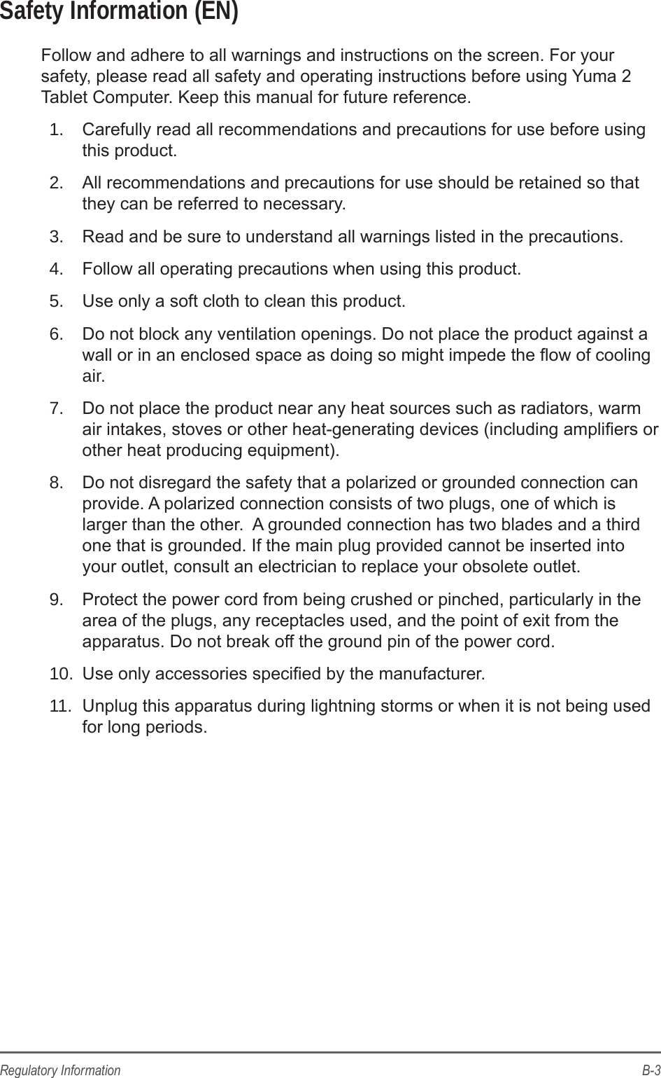B-3Regulatory InformationSafety Information (EN)Follow and adhere to all warnings and instructions on the screen. For your safety, please read all safety and operating instructions before using Yuma 2 Tablet Computer. Keep this manual for future reference.1.  Carefully read all recommendations and precautions for use before using this product.2.  All recommendations and precautions for use should be retained so that they can be referred to necessary.3.  Read and be sure to understand all warnings listed in the precautions.4.  Follow all operating precautions when using this product.5.  Use only a soft cloth to clean this product.6.  Do not block any ventilation openings. Do not place the product against a wall or in an enclosed space as doing so might impede the ow of cooling air.7.  Do not place the product near any heat sources such as radiators, warm air intakes, stoves or other heat-generating devices (including ampliers or other heat producing equipment).8.  Do not disregard the safety that a polarized or grounded connection can provide. A polarized connection consists of two plugs, one of which is larger than the other.  A grounded connection has two blades and a third one that is grounded. If the main plug provided cannot be inserted into your outlet, consult an electrician to replace your obsolete outlet.9.  Protect the power cord from being crushed or pinched, particularly in the area of the plugs, any receptacles used, and the point of exit from the apparatus. Do not break off the ground pin of the power cord.10.  Use only accessories specied by the manufacturer.11.  Unplug this apparatus during lightning storms or when it is not being used for long periods.