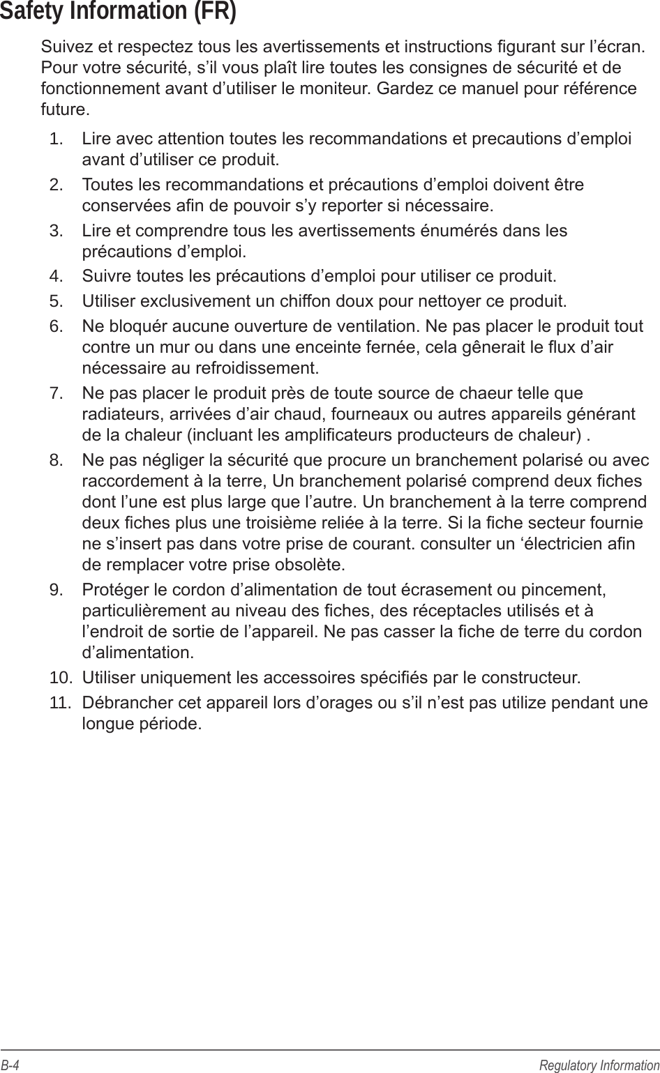 B-4 Regulatory InformationSafety Information (FR)Suivez et respectez tous les avertissements et instructions gurant sur l&rsquo;&eacute;cran. Pour votre s&eacute;curit&eacute;, s&rsquo;il vous pla&icirc;t lire toutes les consignes de s&eacute;curit&eacute; et de fonctionnement avant d&rsquo;utiliser le moniteur. Gardez ce manuel pour r&eacute;f&eacute;rence future.1.  Lire avec attention toutes les recommandations et precautions d&rsquo;emploi avant d&rsquo;utiliser ce produit.2.  Toutes les recommandations et pr&eacute;cautions d&rsquo;emploi doivent &ecirc;tre conserv&eacute;es an de pouvoir s&rsquo;y reporter si n&eacute;cessaire.3.  Lire et comprendre tous les avertissements &eacute;num&eacute;r&eacute;s dans les pr&eacute;cautions d&rsquo;emploi.4.  Suivre toutes les pr&eacute;cautions d&rsquo;emploi pour utiliser ce produit.5.  Utiliser exclusivement un chiffon doux pour nettoyer ce produit.6.  Ne bloqu&eacute;r aucune ouverture de ventilation. Ne pas placer le produit tout contre un mur ou dans une enceinte fern&eacute;e, cela g&ecirc;nerait le ux d&rsquo;air n&eacute;cessaire au refroidissement.7.  Ne pas placer le produit pr&egrave;s de toute source de chaeur telle que radiateurs, arriv&eacute;es d&rsquo;air chaud, fourneaux ou autres appareils g&eacute;n&eacute;rant de la chaleur (incluant les amplicateurs producteurs de chaleur) .8.  Ne pas n&eacute;gliger la s&eacute;curit&eacute; que procure un branchement polaris&eacute; ou avec raccordement &agrave; la terre, Un branchement polaris&eacute; comprend deux ches dont l&rsquo;une est plus large que l&rsquo;autre. Un branchement &agrave; la terre comprend deux ches plus une troisi&egrave;me reli&eacute;e &agrave; la terre. Si la che secteur fournie ne s&rsquo;insert pas dans votre prise de courant. consulter un &lsquo;&eacute;lectricien an de remplacer votre prise obsol&egrave;te. 9.  Prot&eacute;ger le cordon d&rsquo;alimentation de tout &eacute;crasement ou pincement, particuli&egrave;rement au niveau des ches, des r&eacute;ceptacles utilis&eacute;s et &agrave; l&rsquo;endroit de sortie de l&rsquo;appareil. Ne pas casser la che de terre du cordon d&rsquo;alimentation. 10.  Utiliser uniquement les accessoires sp&eacute;ci&eacute;s par le constructeur.11.  D&eacute;brancher cet appareil lors d&rsquo;orages ou s&rsquo;il n&rsquo;est pas utilize pendant une longue p&eacute;riode.