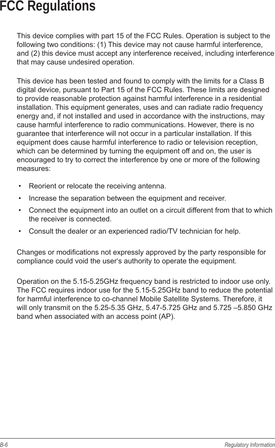 B-6 Regulatory InformationFCC RegulationsThis device complies with part 15 of the FCC Rules. Operation is subject to the following two conditions: (1) This device may not cause harmful interference, and (2) this device must accept any interference received, including interference that may cause undesired operation.This device has been tested and found to comply with the limits for a Class B digital device, pursuant to Part 15 of the FCC Rules. These limits are designed to provide reasonable protection against harmful interference in a residential installation. This equipment generates, uses and can radiate radio frequency energy and, if not installed and used in accordance with the instructions, may cause harmful interference to radio communications. However, there is no guarantee that interference will not occur in a particular installation. If this equipment does cause harmful interference to radio or television reception, which can be determined by turning the equipment off and on, the user is encouraged to try to correct the interference by one or more of the following measures:&bull;  Reorient or relocate the receiving antenna.&bull;  Increase the separation between the equipment and receiver.&bull;  Connect the equipment into an outlet on a circuit different from that to which the receiver is connected.&bull;  Consult the dealer or an experienced radio/TV technician for help.Changes or modications not expressly approved by the party responsible for compliance could void the user&lsquo;s authority to operate the equipment.Operation on the 5.15-5.25GHz frequency band is restricted to indoor use only. The FCC requires indoor use for the 5.15-5.25GHz band to reduce the potential for harmful interference to co-channel Mobile Satellite Systems. Therefore, it will only transmit on the 5.25-5.35 GHz, 5.47-5.725 GHz and 5.725 &ndash;5.850 GHz band when associated with an access point (AP). 