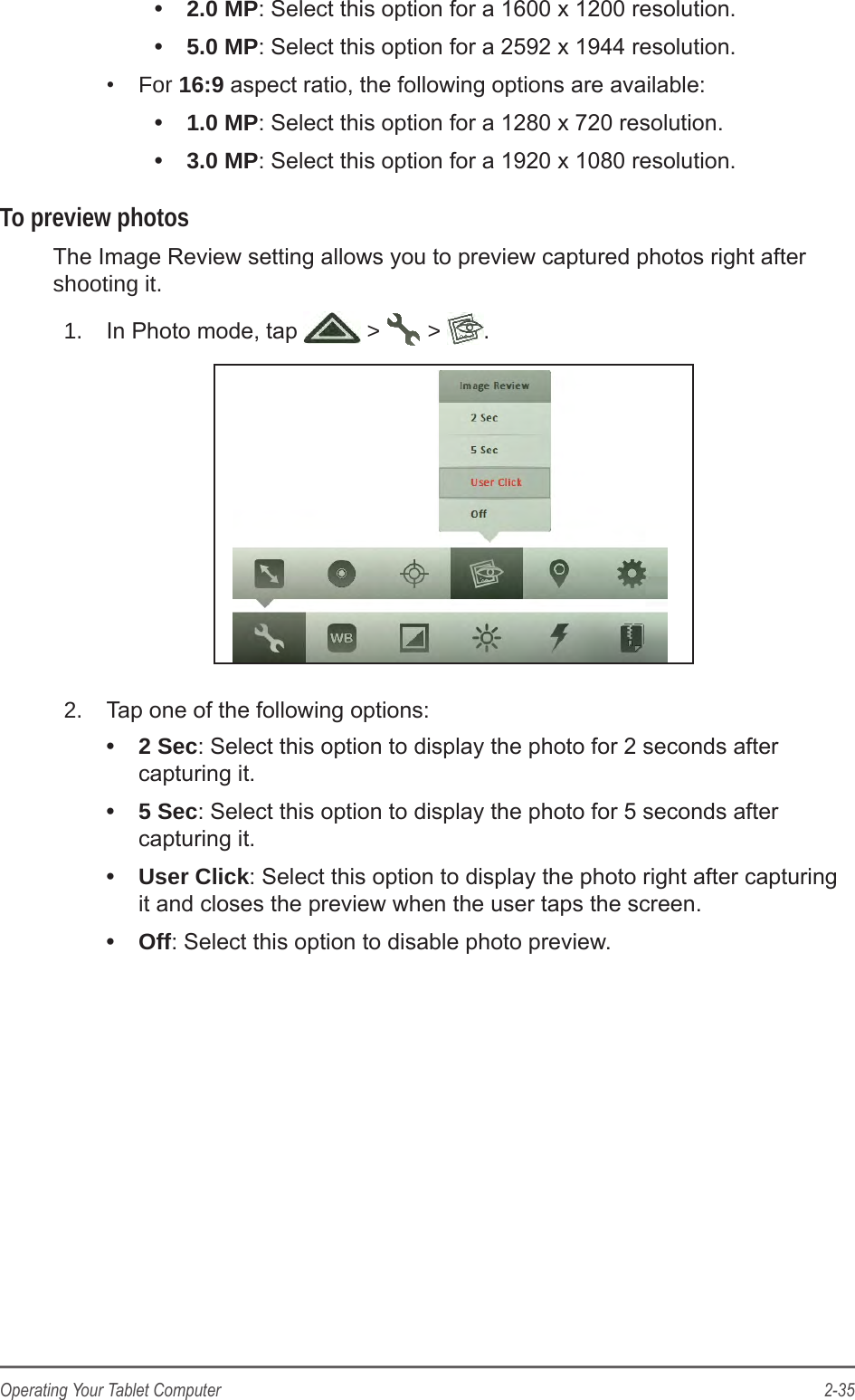 2-35Operating Your Tablet Computer&bull;  2.0 MP: Select this option for a 1600 x 1200 resolution.&bull;  5.0 MP: Select this option for a 2592 x 1944 resolution.&bull;  For 16:9 aspect ratio, the following options are available:&bull;  1.0 MP: Select this option for a 1280 x 720 resolution.&bull;  3.0 MP: Select this option for a 1920 x 1080 resolution.To preview photosThe Image Review setting allows you to preview captured photos right after shooting it.1.  In Photo mode, tap   >   >  .2.  Tap one of the following options:&bull;  2 Sec: Select this option to display the photo for 2 seconds after capturing it.&bull;  5 Sec: Select this option to display the photo for 5 seconds after capturing it.&bull;  User Click: Select this option to display the photo right after capturing it and closes the preview when the user taps the screen.&bull;  Off: Select this option to disable photo preview.