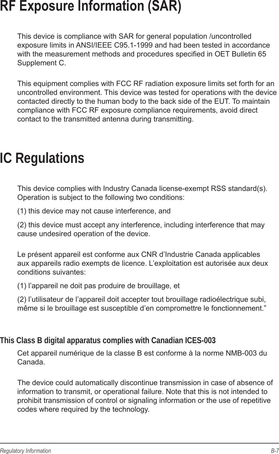 B-7Regulatory InformationRF Exposure Information (SAR) This device is compliance with SAR for general population /uncontrolled exposure limits in ANSI/IEEE C95.1-1999 and had been tested in accordance with the measurement methods and procedures specied in OET Bulletin 65 Supplement C.This equipment complies with FCC RF radiation exposure limits set forth for an uncontrolled environment. This device was tested for operations with the device contacted directly to the human body to the back side of the EUT. To maintain compliance with FCC RF exposure compliance requirements, avoid direct contact to the transmitted antenna during transmitting.IC RegulationsThis device complies with Industry Canada license-exempt RSS standard(s). Operation is subject to the following two conditions: (1) this device may not cause interference, and (2) this device must accept any interference, including interference that may cause undesired operation of the device.Le pr&eacute;sent appareil est conforme aux CNR d&rsquo;Industrie Canada applicables aux appareils radio exempts de licence. L&rsquo;exploitation est autoris&eacute;e aux deux conditions suivantes: (1) l&rsquo;appareil ne doit pas produire de brouillage, et (2) l&rsquo;utilisateur de l&rsquo;appareil doit accepter tout brouillage radio&eacute;lectrique subi, m&ecirc;me si le brouillage est susceptible d&rsquo;en compromettre le fonctionnement.&rdquo;This Class B digital apparatus complies with Canadian ICES-003Cet appareil num&eacute;rique de la classe B est conforme &agrave; la norme NMB-003 du Canada.The device could automatically discontinue transmission in case of absence of information to transmit, or operational failure. Note that this is not intended to prohibit transmission of control or signaling information or the use of repetitive codes where required by the technology.