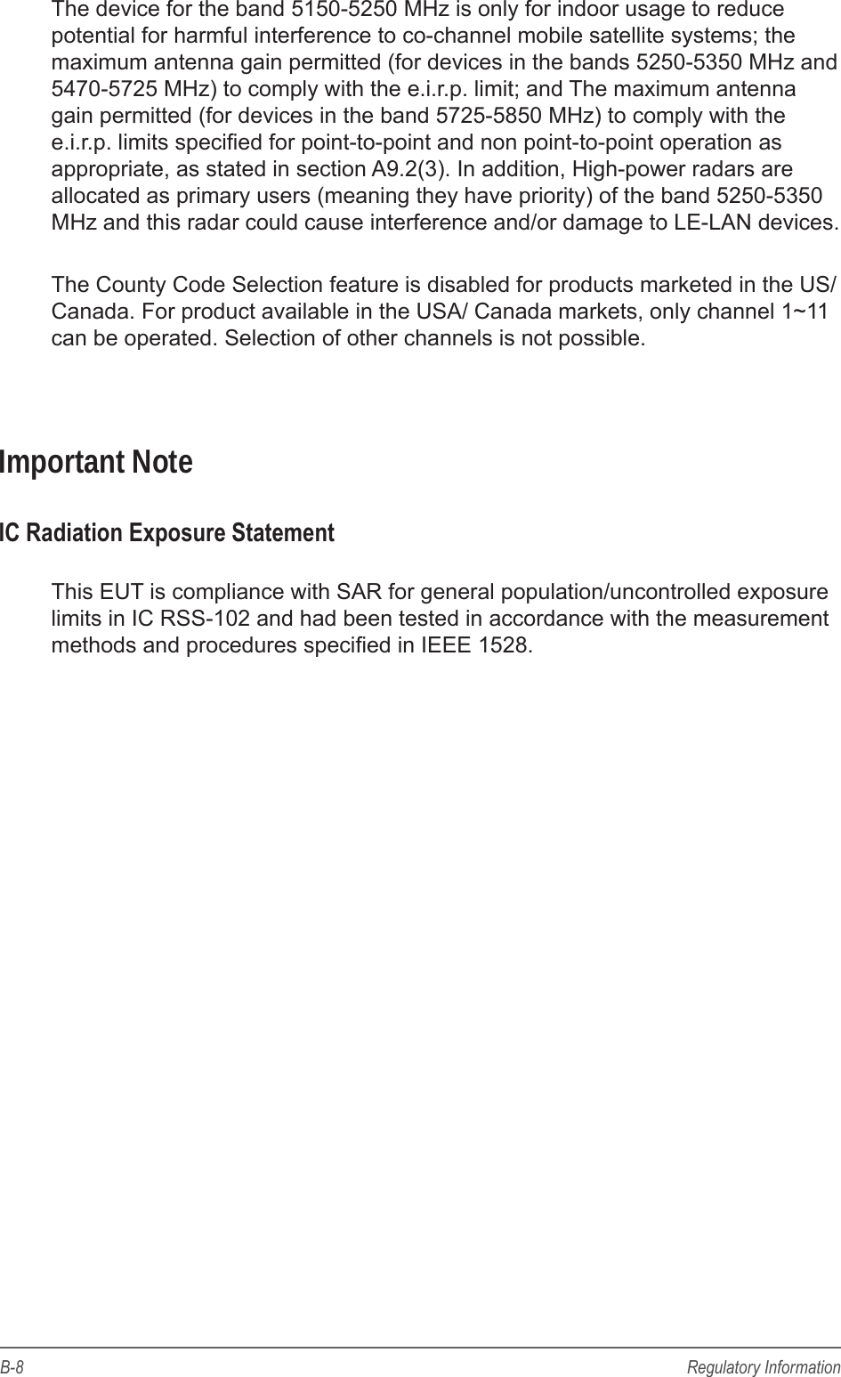 B-8 Regulatory InformationThe device for the band 5150-5250 MHz is only for indoor usage to reduce potential for harmful interference to co-channel mobile satellite systems; the maximum antenna gain permitted (for devices in the bands 5250-5350 MHz and 5470-5725 MHz) to comply with the e.i.r.p. limit; and The maximum antenna gain permitted (for devices in the band 5725-5850 MHz) to comply with the e.i.r.p. limits specied for point-to-point and non point-to-point operation as appropriate, as stated in section A9.2(3). In addition, High-power radars are allocated as primary users (meaning they have priority) of the band 5250-5350 MHz and this radar could cause interference and/or damage to LE-LAN devices.The County Code Selection feature is disabled for products marketed in the US/Canada. For product available in the USA/ Canada markets, only channel 1~11 can be operated. Selection of other channels is not possible.Important NoteIC Radiation Exposure StatementThis EUT is compliance with SAR for general population/uncontrolled exposure limits in IC RSS-102 and had been tested in accordance with the measurement methods and procedures specied in IEEE 1528. 