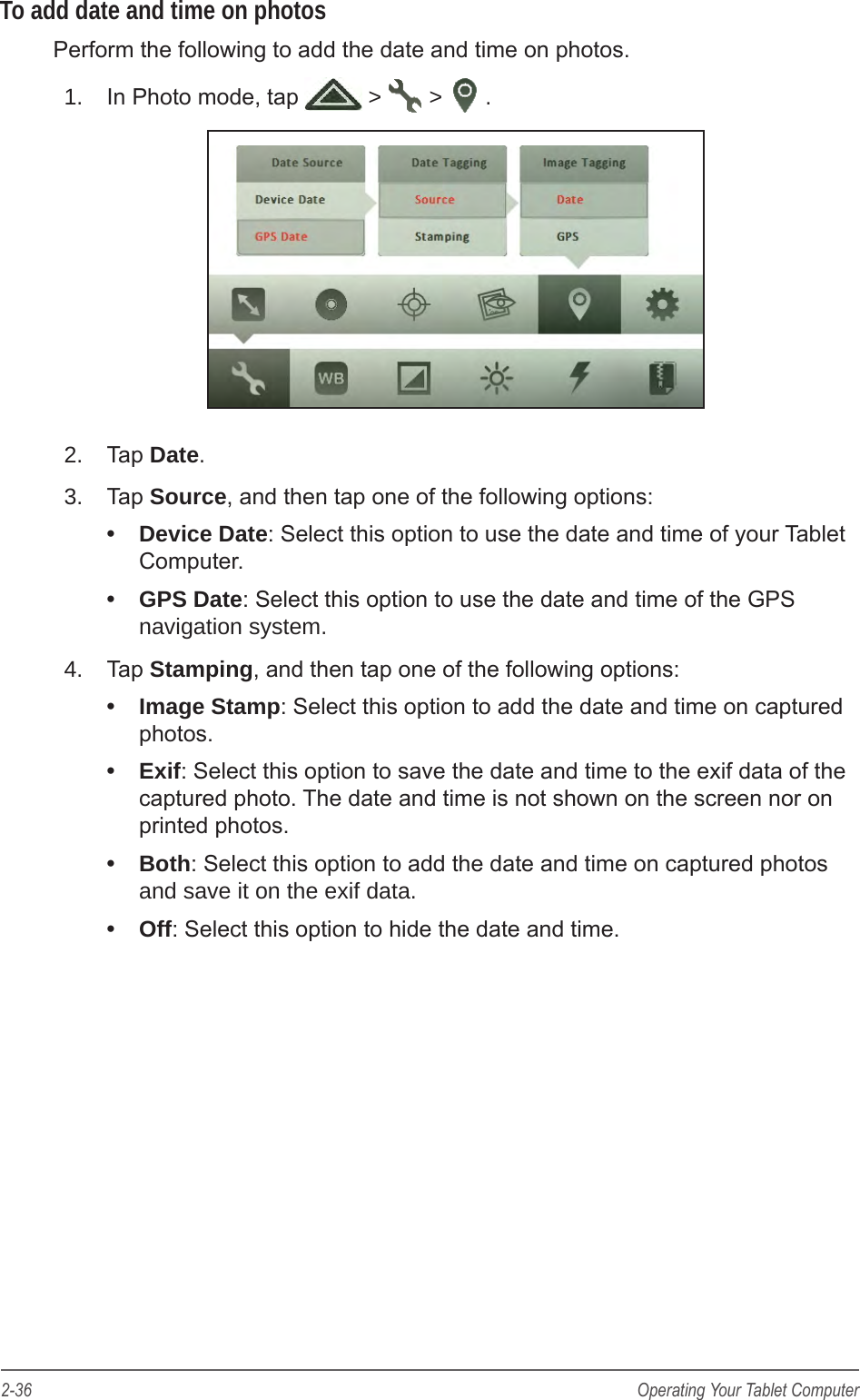 2-36 Operating Your Tablet ComputerTo add date and time on photosPerform the following to add the date and time on photos. 1.  In Photo mode, tap   >   >  .2.  Tap Date.3.  Tap Source, and then tap one of the following options: &bull;  Device Date: Select this option to use the date and time of your Tablet Computer.&bull;  GPS Date: Select this option to use the date and time of the GPS navigation system.4.  Tap Stamping, and then tap one of the following options: &bull;  Image Stamp: Select this option to add the date and time on captured photos.&bull;  Exif: Select this option to save the date and time to the exif data of the captured photo. The date and time is not shown on the screen nor on printed photos.&bull;  Both: Select this option to add the date and time on captured photos and save it on the exif data.&bull;  Off: Select this option to hide the date and time.